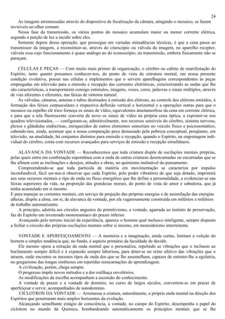24
    As imagens arremessadas através do dispositivo de focalização da câmara, atingindo o mosaico, se fazem
invisíveis ao olhar comum.
    Nessa fase da transmissão, os vários pontos do mosaico acumulam maior ou menor corrente elétrica,
segundo a porção de luz a incidir sobre eles.
    Somente depois dessa operação, que prossegue em variadas minudências técnicas, é que a cena passa ao
transmissor da imagem, a reconstituir-se, através do cinescópio ou válvula da imagem, no aparelho receptor,
válvula essa cujo funcionamento é quase análogo ao do iconoscópio, na transmissão, embora fisicamente não se
pareçam.

    CÉLULAS E PEÇAS — Com muito mais primor de organização, o cérebro ou cabine de manifestação do
Espírito, tanto quanto possamos conhecer-nos, do ponto de vista da estrutura mental, em nossa presente
condição evolutiva, possui nas células e implementos que o servem aparelhagens correspondentes às peças
empregadas em televisão para a emissão e recepção das correntes eletrônicas, exteriorizando as ondas que lhe
são características, a transportarem consigo estímulos, imagens, vozes, cores, palavras e sinais múltiplos, através
de vias aferentes e eferentes, nas faixas de sintonia natural.
    As válvulas, câmaras, antenas e tubos destinados à emissão dos elétrons, ao controle dos elétrons emitidos, à
formação dos feixes corpusculares e respectiva deflexão vertical e horizontal e a operações outras para que o
mosaico ou espelho elé trico forneça os sinais de vídeo, equivalentes àmetamorfose da cena em corrente elétrica,
e para que a tela fluorescente converta de novo os sinais de vídeo na própria cena óptica, a exprimir-se nos
quadros televisionados, — configuram-se, admiràvelmente, nos recursos sensíveis do cérebro, sistema nervoso,
plexos e glândulas endócrinas, enriquecidos de outros elementos sensoriais no veículo físico e psicossomático,
cabendo-nos, ainda, acentuar que a nossa comparação peca demasiado pela pobreza conceptual, porqüanto, em
televisão, na atualidade, há conjuntos distintos para emissão e recepção, quando o Espírito, na engrenagem indi-
vidual do cérebro, conta com recursos avançados para serviços de emissão e recepção simultâneos.

     ALAVANCA DA VONTADE — Reconhecemos que toda criatura dispõe de oscilações mentais próprias,
pelas quais entra em combinação espontânea com a onda de outras criaturas desencarnadas ou encarnadas que se
lhe afinem com as inclinações e desejos, atitudes e obras, no quimismo inelutável do pensamento.
     Compreendendo-se que toda partícula de matéria em movimentação se caracteriza por impulso
inconfundível, fácil ser-nos-á observar que cada Espírito, pelo poder vibratório de que seja dotado, imprimirá
aos seus recursos mentais o tipo de onda ou fluxo energético que lhe define a personalidade, a evidenciar-se nas
faixas superiores da vida, na proporção das grandezas morais, do ponto de vista de amor e sabedoria, que já
tenha acumulado em si mesmo.
E para manejar as correntes mentais, em serviço de projeção das próprias energias e de assimilação das energias
alheias, dispõe a alma, em si, da alavanca da vontade, por ela vagarosamente construída em milênios e milênios
de trabalho automatizante.
     A principio, adstrita aos círculos angustos do primitivismo, a vontade, agarrada ao instinto de preservação,
faz do Espírito um inveterado monomaníaco do prazer inferior.
     Avançando pelo terreno inicial da experiência, aparece o homem qual molusco inteligente, sempre disposto
a fechar o circuito das próprias oscilações mentais sobre si mesmo, em monoideísmo intermitente.

     VONTADE E APERFEIÇOAMENTO — A memória e a imaginação, ainda curtas, limitam a volição do
homem a simples tendência que, no fundo, é aspecto primário da faculdade de decidir.
     Ele mesmo opera a retração da onda mental que o personaliza, repelindo as vibrações que o inclinem ao
burilamento sempre difícil e à expansão sempre laboriosa, para deter-se no reino afetivo das vibrações que o
atraem, onde encontra os mesmos tipos de onda dos que se lhe assemelham, capazes de entreter-lhe a egolatria,
no gregarismo das longas simbioses em repetidas reencarnações de aprendizagem.
     A civilização, porém, chega sempre.
     O progresso impõe novos métodos e a dor estilhaça envoltórios.
     As modificações da escolha acompanham a ascensão do conhecimento.
     A vontade de prazer e a vontade de domínio, no curso de largos séculos, convertem-se em prazer de
aperfeiçoar e servir, acompanhados de autodominio.
     CICLOTRON DA VONTADE — Arremessa a criatura, naturalmente, a própria onda mental na direção dos
Espíritos que penetraram mais amplos horizontes da evolução.
     Alcançando semelhante estágio de consciência, a vontade, no campo do Espírito, desempenha o papel do
cíclotron no mundo da Química, bombardeando automàticamente os princípios mentais que se lhe
 