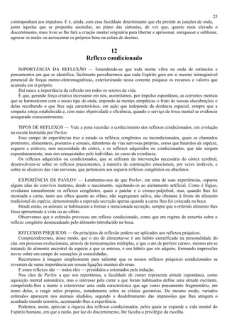 25
contraponham aos impulsos. E é, ainda, com essa faculdade determinante que ela preside as junções de onda,
junto àquelas que se proponha assimilar, no plano das sintonias, de vez que, quanto mais elevado o
discernimento, mais livre se lhe fará a criação mental originária para libertar e aprisionar, enriquecer e sublimar,
agravar os males ou acrescentar os próprios bens na esfera do destino.

                                                   12
                                          Reflexo condicionado
    IMPORTÂNCIA DA REFLEXÃO — Entendendo-se que toda mente vibra na onda de estímulos e
pensamentos em que se identifica, fàcilmente perceberemos que cada Espírito gera em si mesmo inimaginável
potencial de forças mento-eletromagnéticas, exteriorizando nessa corrente psíquica os recursos e valores que
acumula em si próprio.
    Daí nasce a importância da reflexão em todos os setores da vida.
    É que, gerando força criativa incessante em nós, assimilamos, por impulso espontâneo, as correntes mentais
que se harmonizem com o nosso tipo de onda, impondo às mentes simpáticas o fruto de nossas elucubrações e
delas recolhendo o que lhes seja característico, em ação que independe da distância espacial, sempre que a
simpatia esteja estabelecida e, com mais objetividade e eficiência, quando o serviço de troca mental se evidencie
assegurado conscientemente.

    TIPOS DE REFLEXOS — Vale a pena recordar o conhecimento dos reflexos condicionados, em evolução
na escola instituída por Pavlov.
    Esse campo de experiências traz a estudo os refléxos congênitos ou incondicionados, quais os chamados
protetores, alimentares, posturais e sexuais, detentores de vias nervosas próprias, como que hauridos da espécie,
seguros e estáveis, sem necessidade do córtex, e os reflexos adquiridos ou condicionados, que não surgem
espontâneamente, mas sim conquistados pelo indivíduo, no curso da existência.
    Os reflexos adquiridos ou condicionados, que se utilizam da intervenção necessária do córtex cerebral,
desenvolvem-se sobre os reflexos preexistentes, à maneira de construções emocionais, por vezes instáveis, e
sobre os alicerces das vias nervosas, que pertencem aos seguros reflexos congênitos ou absolutos.

     EXPERIÊNCIA DE PAVLOV — Lembremo-nos de que Pavlov, em uma de suas experiências, separou
alguns cães do convívio materno, desde o nascimento, sujeitando-os ao aleitamento artificial. Como é lógico,
revelaram naturalmente os reflexos congênitos, quais o patelar e o córneo-palpebral, mas, quando lhes foi
mostrada a carne, tanto aos olhos quanto ao olfato, não segregaram saliva, não obstante à frente do alimento
tradicional da espécie, demonstrando a esperada secreção apenas quando a carne lhes foi colocada na boca.
     Desde então, os animais se habituaram a formar a mencionada secreção, sempre que o referido alimento lhes
fôsse apresentado à vista ou ao olfato.
     Observemos que o estímulo provocou um reflexo condicionado, como que em regime de enxertia sobre o
reflexo congênito desencadeado pelo alimento introduzido na boca.

     REFLEXOS PSIQUICOS — Os princípios de reflexão podem ser aplicados aos reflexos psíquicos.
     Compreenderemos, desse modo, que o ato de alimentar-se é um hábito estratificado na personalidade do
cão, em processo evolucionista, através de reencarnações múltiplas, e que o ato de preferir carne», mesmo em se
tratando de alimento ancestral da espécie a que se entrosa, é um hábito que ele adquire, formando impressões
novas sobre um campo de sensações já consolidadas.
     Recorremos à imagem simplesmente para salientar que os nossos reflexos psíquicos condicionados se
revestem de suma importância em nossas ligações mentais diversas.
     E esses reflexos são — todos eles — presididos e orientados pela indução.
     Nos cães de Pavlov a que nos reportámos, a faculdade de comer representa atitude espontânea, como
aquisição mental automática, mas o interesse pela carne a que foram habituados define uma atitude excitante,
compelindo-lhes a mente a exteriorizar uma onda característica que age como pensamento fragmentário, em
torno deles, a reagir neles próprios, notadamente sobre as células gustativas. Do mesmo modo, variados
estímulos aparecem nos animais aludidos, segundo o desdobramento das impressões que lhes atingem o
acanhado mundo sensório, acentuando-lhes a experiência.
     Podemos, assim, apreciar a riqueza dos reflexos condicionados, pelos quais se expande a vida mental do
Espírito humano, em que a razão, por luz do discernimento, lhe faculta o privilégio da escolha.
 