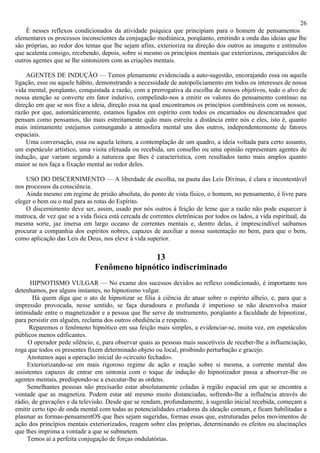 26
    É nesses reflexos condicionados da atividade psíquica que principiam para o homem de pensamentos
elementares os processos inconscientes da conjugação mediúnica, porqüanto, emitindo a onda das ideias que lhe
são próprias, ao redor dos temas que lhe sejam afins, exterioriza na direção dos outros as imagens e estímulos
que acalenta consigo, recebendo, depois, sobre si mesmo os princípios mentais que exteriorizou, enriquecidos de
outros agentes que se lhe sintonizem com as criações mentais.

    AGENTES DE INDUÇÃO — Temos plenamente evidenciada a auto-sugestão, encorajando essa ou aquela
ligação, esse ou aquele hábito, demonstrando a necessidade de autopoliciamento em todos os interesses de nossa
vida mental, porqüanto, conquistada a razão, com a prerrogativa da escolha de nossos objetivos, todo o alvo de
nossa atenção se converte em fator indutivo, compelindo-nos a emitir os valores do pensamento contínuo na
direção em que se nos fixe a ideia, direção essa na qual encontramos os princípios combináveis com os nossos,
razão por que, automàticamente, estamos ligados em espírito com todos os encarnados ou desencarnados que
pensam como pensamos, tão mais estreitamente quão mais estreita a distância entre nós e eles, isto é, quanto
mais intimamente estejamos comungando a atmosfera mental uns dos outros, independentemente de fatores
espaciais.
    Uma conversação, essa ou aquela leitura, a contemplação de um quadro, a ideia voltada para certo assunto,
um espetáculo artístico, uma visita efetuada ou recebida, um conselho ou uma opinião representam agentes de
indução, que variam segundo a natureza que lhes é característica, com resultados tanto mais amplos quanto
maior se nos faça a fixação mental ao redor deles.

    USO DO DISCERNIMENTO — A liberdade de escolha, na pauta das Leis Divinas, é clara e incontestável
nos processos da consciência.
    Ainda mesmo em regime de prisão absoluta, do ponto de vista físico, o homem, no pensamento, é livre para
eleger o bem ou o mal para as rotas do Espírito.
    O discernimento deve ser, assim, usado por nós outros à feição de leme que a razão não pode esquecer à
matroca, de vez que se a vida física está cercada de correntes eletrônicas por todos os lados, a vida espiritual, da
mesma sorte, jaz imersa em largo oceano de correntes mentais e, dentro delas, é imprescindível saibamos
procurar a companhia dos espíritos nobres, capazes de auxiliar a nossa sustentação no bem, para que o bem,
como aplicação das Leis de Deus, nos eleve à vida superior.

                                             13
                               Fenômeno hipnótico indiscriminado
      HIPNOTISMO VULGAR — No exame dos sucessos devidos ao reflexo condicionado, é importante nos
detenhamos, por alguns instantes, no hipnotismo vulgar.
       Há quem diga que o ato de hipnotizar se filia à ciência de atuar sobre o espírito alheio, e, para que a
impressão provocada, nesse sentido, se faça duradoura e profunda é imperioso se não desenvolva maior
intimidade entre o magnetizador e a pessoa que lhe serve de instrumento, porqüanto a faculdade de hipnotizar,
para persistir em alguém, reclama dos outros obediência e respeito.
      Reparemos o fenômeno hipnótico em sua feição mais simples, a evidenciar-se, muita vez, em espetáculos
públicos menos edificantes.
     O operador pede silêncio, e, para observar quais as pessoas mais suscetíveis de receber-lhe a influenciação,
roga que todos os presentes fixem determinado objeto ou local, proibindo perturbação e gracejo.
     Anotamos aqui a operação inicial do «circuito fechado».
     Exteriorizando-se em mais rigoroso regime de ação e reação sobre si mesma, a corrente mental dos
assistentes capazes de entrar em sintonia com o toque de indução do hipnotizador passa a absorver-lhe os
agentes mentais, predispondo-se a executar-lhe as ordens.
     Semelhantes pessoas não precisarão estar absolutamente coladas à região espacial em que se encontra a
vontade que as magnetiza. Podem estar até mesmo muito distanciadas, sofrendo-lhe a influência através do
rádio, de gravações e da televisão. Desde que se rendam, profundamente, à sugestão inicial recebida, começam a
emitir certo tipo de onda mental com todas as potencialidades criadoras da ideação comum, e ficam habilitadas a
plasmar as formas-pensamentOS que lhes sejam sugeridas, formas essas que, estruturadas pelos movimentos de
ação dos princípios mentais exteriorizados, reagem sobre elas próprias, determinando os efeitos ou alucinações
que lhes imprima a vontade a que se submetem.
     Temos aí a perfeita conjugação de forças ondulatórias.
 