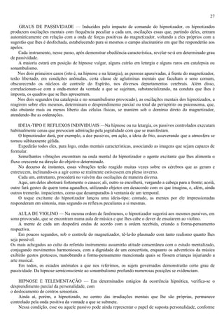 27

     GRAUS DE PASSIVIDADE — Induzidos pelo impacto de comando do hipnotizador, os hipnotizados
produzem oscilações mentais com frequência peculiar a cada um, oscilações essas que, partindo deles, entram
automàticamente em relação com a onda de forças positivas do magnetizador, voltando a eles próprios com a
sugestão que lhes é desfechada, estabelecendo para si mesmos o campo alucinatório em que lhe responderão aos
apelos.
    Cada instrumento, nesse passo, após demonstrar obediência característica, revelar-se-á em determinado grau
de passividade.
    A maioria estará em posição de hipnose vulgar, alguns cairão em letargia e alguns raros em catalepsia ou
sonambulismo.
    Nos dois primeiros casos (isto é, na hipnose e na letargia), as pessoas apassivadas, à frente do magnetizador,
terão libertado, em condições anômalas, certa classe de aglutininas mentais que facultam o sono comum,
obscurecendo os núcleos de controle do Espírito, nos diversos departamentos cerebrais. Além disso,
correlacionam-se com a onda-motor da vontade a que se sujeitam, substancializando, na conduta que lhes é
imposta, os quadros que se lhes apresentem.
    Nos dois segundos (na catalepsia e no sonambulismo provocado), as oscilações mentais dos hipnotizados, a
reagirem sobre eles mesmos, determinam o desprendimento parcial ou total do perispírito ou psicossoma, que,
não obstante mais ou menos liberto das células físicas, se mantém sob o domínio direto do magnetizador,
atendendo-lhe as ordenações.

    IDEIA-TIPO E REFLEXOS INDIVIDUAIS —Na hipnose ou na letargia, os passivos controlados executam
habitualmente cenas que provocam admiração pela jogralidade com que se manifestam.
    O hipnotizador dará, por exemplo, a dez passivos, em ação, a ideia de frio, asseverando que a atmosfera se
tornou súbitaxnente gélida.
    Expedirão todos eles, para logo, ondas mentais características, associando as imagens que sejam capazes de
formular.
    Semelhantes vibrações encontram na onda mental do hipnotizador o agente excitante que lhes alimenta o
fluxo crescente na direção do objetivo determinado.
    No decurso de instantes, essas vibrações terão reagido muitas vezes sobre os cérebros que as geram e
entretecem, inclinando-os a agir como se realmente estivessem em pleno inverno.
    Cada um, entretanto, procederá no vaivém das oscilações de maneira diversa.
    Aqui, um deles abotoará fortemente o casaco; ali, outro se encolherá, vergando a cabeça para a frente; acolá,
outro fará gestos de quem toma agasalhos, utilizando objetos em desacordo com os que imagina, e, além, ainda
outros tremerão. impacientes, como que desamparados à ventania de um temporal.
    O toque excitante do hipnotizador lançou uma ideia-tipo; contudo, as mentes por ele impressionadas
responderam em sintonia, mas segundo os reflexos peculiares a si mesmas.

     AULA DE VIOLINO — Na mesma ordem de fenômenos, o hipnotizador sugerirá aos mesmos passivos, em
sono provocado, que se encontram numa aula de música e que lhes cabe o dever de ensaiarem ao violino.
     A mente de cada um despedirá ondas de acordo com a ordem recebida, criando a forma-pensamento
respectiva.
     Em poucos segundos, sob o controle do magnetizador, tê-la-ão plasmado com tanto realismo quanto lhes
seja possível.
Os mais achcgados ao culto do referido instrumento assumirão atitude consentânea com o estudo mentalizado,
conjugando movimentos harmoniosos, com a dignidade de um concertista, enquanto os adventícios da música
exibirão gestos grotescos, manobrando a forma-pensamento mencionada quais se fôssem crianças injuriando a
arte musical.
     Em todos, os estados anômalos a que nos referimos, os sujets governados demonstrarão certo grau de
passividade. Da hipnose semiconsciente ao sonambulismo profundo numerosas posições se evidenciam.

    HIPNOSE E TELEMENTAÇÃO — Em determinados estágios da ocorrência hipnótica, verifica-se o
desprendimento parcial da personalidade, com
o deslocamento de centros sensoriais.
    Ainda aí, porém, o hipnotizado, no centro das irradiações mentais que lhe são próprias, permanece
controlado pela onda positiva da vontade a que se submete.
    Nessa condição, esse ou aquele passivo pode ainda representar o papel de suposta personalidade, conforme
 