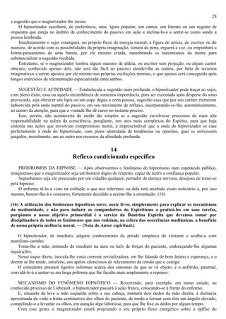 28
a sugestão que o magnetizador lhe incuta.
    O hipnotizador escolherá, de preferência, uma ‘igura popular, um cantor, um literato ou um regente de
orquestra que esteja no âmbito de conhecimento do passivo em ação e inclina-lo-á a sentir-se como sendo a
pessoa lembrada.
    Imediatamente o sujet estampará, no próprio fluxo de energia mental, a figura do artista, do escritor ou do
maestro, de acordo com as possibilidades da própria imaginação, tomará da pena, erguerá a voz, ou empunhará a
forma-pensamento de uma batuta, por ele mesmo criada, manobrando os mecanismos da mente para
substancializar a sugestão recebida.
    Entretanto, se o magnetizador lembra algum maestro de aldeia, ou escritor sem projeção, ou algum cantor
obscuro, conhecido apenas dele, não será tão fácil ao passivo atender-lhe as ordens, por falta de recursos
imaginativos a serem apostos por ele mesmo nas próprias oscilações mentais, o que apenas será conseguido após
longos exercícios de telementação especializada entre ambos.

     SUGESTÃO E AFINIDADE — Estabelecida a sugestão mais profunda, o hipnotizador pode traçar ao sujet,
com pleno êxito, essa ou aquela incumbência de somenos importância, para ser executada após desperte do sono
provocado, seja oferecer um lápis ou um copo dágua a certa pessoa, sugestão essa que por seu caráter elementar
éabsorvida pela onda mental do passivo, em seu movimento de refluxo, incorporando-se-lhe, automàticamente,
ao centro da atenção, para que a vontade lhe dê curso no instante preciso.
     Isso, porém, não aconteceria de modo tão simples se a sugestão envolvesse processos de mais alta
responsabilidade na esfera da consciência, porqüanto, nos atos mais complexos do Espírito, para que haja
sintonia nas ações que envolvam compromisso moral, é imprescindível que a onda do hipnotizador se case
perfeitamente à onda do hipnotizado, com plena identidade de tendências ou opiniões, qual se estivessem
jungidos, moralmente, um ao outro nos recessos da afinidade profunda.

                                               14
                                 Reflexo condicionado específico
    PRÓDROMOS DA HIPNOSE — Após observarmos o fenômeno do hipnotismo num espetáculo público,
imaginemos que o magnetizador seja um homem digno de respeito, capaz de nutrir a confiança popular.
    Suponhamos seja ele procurado por um cidadão qualquer, portador de doença nervosa, desejoso de tratar-se
pela hipnose.
    O enfermo tê-lo-á visto na exibição a que nos referimos ou dela terá recebido exato noticiário e, por isso
mesmo, buscar-lhe-á o concurso, fortemente decidido a aceitar-lhe a orientação. (16)

(16) A utilização dos fenômenos hipnóticos serve, neste livro, simplesmente para explicar os mecanismos
da mediunidade, e não para induzir os companheiros do Espiritismo a praticá-los em suas tarefas,
porqüanto o nosso objetivo primordial é o serviço da Doutrina Espírita que devemos tomar por
disciplinadora de todos os fenômenos que nos rodeiam, na esfera das ocorrências mediúnicas. a beneficio
de nossa própria melhoria moral. — (Nota do Autor espiritual.)

    O hipnotizador, de imediato, adquire conhecimento da atitude simpática do visitante e acolhe-o com
manifesto carinho.
    Toma-lhe a mão, entrando de imediato na aura ou halo de forças do paciente, endereçando-lhe algumas
inquirições.
    Nesse toque direto, inocula-lhe vasta corrente revitalizadora, em lhe falando de bom ânimo e esperança, e o
doente se lhe rende, satisfeito, aos apelos silenciosos de relaxamento da tensão que o castiga.
    O consulente prestará ligeiros informes acerca dos sintomas de que se vê objeto, e o anfitrião, paternal,
convidá-lo-á a sentar-se em larga poltrona que lhe faculte mais amplamente o repouso.

    MECANISMO DO FENÔMENO HIPNÓTICO — Recorrendo, para exemplo, em nosso estudo, ao
conhecido processo de Liébeault, o hipnotizador passará à ação franca, colocando-se à frente do enfermo.
    E, situando de leve a mão esquerda sobre a sua cabeça, manterá dois dedos da mão direita, à distância
aproximada de vinte a trinta centímetros dos olhos do paciente, de modo a formar com eles um ângulo elevado,
compelindo-o a levantar os olhos, em atenção algo laboriosa, para que lhe fixe os dedos por algum tempo.
    Com esse gesto, o magnetizador estará projetando o seu próprio fluxo energético sobre a epífise do
 