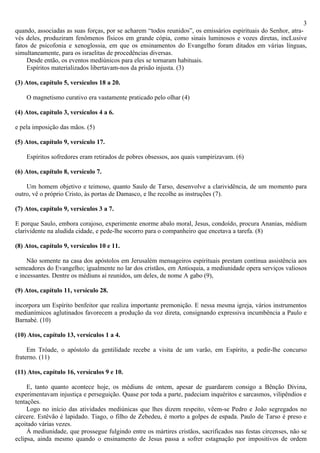3
quando, associadas as suas forças, por se acharem “todos reunidos”, os emissários espirituais do Senhor, atra-
vés deles, produziram fenômenos físicos em grande cópia, como sinais luminosos e vozes diretas, incLusive
fatos de psicofonia e xenoglossia, em que os ensinamentos do Evangelho foram ditados em várias línguas,
simultaneamente, para os israelitas de procedências diversas.
     Desde então, os eventos mediúnicos para eles se tornaram habituais.
     Espíritos materializados libertavam-nos da prisão injusta. (3)

(3) Atos, capítulo 5, versículos 18 a 20.

    O magnetismo curativo era vastamente praticado pelo olhar (4)

(4) Atos, capítulo 3, versículos 4 a 6.

e pela imposição das mãos. (5)

(5) Atos, capítulo 9, versículo 17.

    Espíritos sofredores eram retirados de pobres obsessos, aos quais vampirizavam. (6)

(6) Atos, capítulo 8, versículo 7.

    Um homem objetivo e teimoso, quanto Saulo de Tarso, desenvolve a clarividência, de um momento para
outro, vê o próprio Cristo, às portas de Damasco, e lhe recolhe as instruções (7).

(7) Atos, capítulo 9, versículos 3 a 7.

E porque Saulo, embora corajoso, experimente enorme abalo moral, Jesus, condoído, procura Ananias, médium
clarividente na aludida cidade, e pede-lhe socorro para o companheiro que encetava a tarefa. (8)

(8) Atos, capítulo 9, versículos 10 e 11.

     Não somente na casa dos apóstolos em Jerusalém mensageiros espirituais prestam contínua assistência aos
semeadores do Evangelho; igualmente no lar dos cristãos, em Antioquia, a mediunidade opera serviços valiosos
e incessantes. Dentre os médiuns aí reunidos, um deles, de nome A gabo (9),

(9) Atos, capítulo 11, versículo 28.

incorpora um Espírito benfeitor que realiza importante premonição. E nessa mesma igreja, vários instrumentos
medianímicos aglutinados favorecem a produção da voz direta, consignando expressiva incumbência a Paulo e
Barnabé. (10)

(10) Atos, capítulo 13, versículos 1 a 4.

     Em Tróade, o apóstolo da gentilidade recebe a visita de um varão, em Espírito, a pedir-lhe concurso
fraterno. (11)

(11) Atos, capítulo 16, versículos 9 e 10.

     E, tanto quanto acontece hoje, os médiuns de ontem, apesar de guardarem consigo a Bênção Divina,
experimentavam injustiça e perseguição. Quase por toda a parte, padeciam inquéritos e sarcasmos, vilipêndios e
tentações.
     Logo no início das atividades mediúnicas que lhes dizem respeito, vêem-se Pedro e João segregados no
cárcere. Estêvão é lapidado. Tiago, o filho de Zebedeu, é morto a golpes de espada. Paulo de Tarso é preso e
açoitado várias vezes.
     Á mediunidade, que prossegue fulgindo entre os mártires cristãos, sacrificados nas festas círcenses, não se
eclipsa, ainda mesmo quando o ensinamento de Jesus passa a sofrer estagnação por impositivos de ordem
 