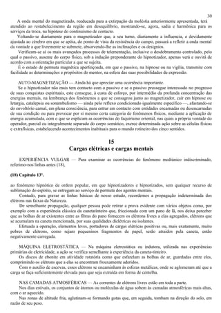 30
    A onda mental do magnetizado, reeducada para a extirpação da moléstia anteriormente apresentada, terá
atendido ao restabelecimento da região em desequilíbrio, mostrando-se, agora, sadia e harmônica para os
serviços da troca, na hipótese do continuismo de contacto.
    Voltando-se diariamente para o magnetizador que, a seu turno, diariamente a influencia, e devidamente
ajustada ao cérebro em que se apóia, do ponto de vista da resistência do campo, passará a refletir a onda mental
da vontade a que livremente se submete, absorvendo-lhe as inclinações e os desígnios.
     Verificam-se aí os mais avançados processos de telementação, inclusive o desdobramento controlado, pelo
qual o passivo, ausente do corpo físico, sob a indução preponderante do hipnotizador, apenas verá e ouvirá de
acordo com a orientação particular a que se sujeita.
     É o estado de permuta magnética aperfeiçoada, em que o passivo, na hipnose ou na vigília, transmite com
facilidade as determinações e propósitos do mentor, na esfera das suas possibilidades de expressão.

     AUTO-MAGNETIZAÇÃO — Ainda há que apreciar uma ocorrência importante.
     Se o hipnotizador não mais tem contacto com o passivo e se o passivo prossegue interessado no progresso
de suas conquistas espirituais, este consegue, à custa de esforço, por intermédio da profunda concentração das
energias mentais, na lembrança dos fenômenos a que se consagrou junto ao magnetizador, cair em hipnose ou
letargia, catalepsia ou sonambulismo — ainda pelo reflexo condicionado igualmente específico —, afastando-se
do envoltório carnal, em plena consciência, para entrar em contacto com entidades encarnadas ou desencarnadas
de sua condição ou para provocar por si mesmo certa categoria de fenômenos físicos, mediante a aplicação de
energia acumulada, com o que se explicam as ocorrências do faquirismo oriental, nas quais a própria vontade do
operador, parcial ou integralmente separado do corpo somático, exerce determinada ação sobre as células físicas
e extrafísicas, estabelecendo acontecimentos inabituais para o mundo rotineiro dos cinco sentidos.

                                               15
                                Cargas elétricas e cargas mentais
     EXPERIÉNCIA VULGAR — Para examinar as ocorrências do fenômeno mediúnico indiscriminado,
referimo-nos linhas antes (18),

(18) Capítulo 13º.

ao fenômeno hipnótico de ordem popular, em que hipnotizadores e hipnotizados, sem qualquer recurso de
sublimação do espírito, se entregam ao serviço de permuta dos agentes mentais.
     Contudo, para gravar as linhas básicas de nosso estudo, recordemos a propagação indeterminada dos
elétrons nas faixas da Natureza.
     De semelhante propagação, qualquer pessoa pode retirar a prova evidente com vários objetos como, por
exemplo com a experiência clássica da canetatínteiro que, friccionada com um pano de lã, nos deixa perceber
que as bolhas de ar existentes entre as fibras do pano fornecem os elétrons livres a elas agregados, elétrons que
se acumulam na caneta mencionada, por suas qualidades dielétricas ou isolantes.
     Efetuada a operação, elementos leves, portadores de cargas elétricas positivas ou, mais exatamente, muito
pobres de elétrons, como sejam pequeninos fragmentos de papel, serão atraidos pela caneta, então
negativamente carregada.

    MÁQUINA ELETROSTÁTICA — Na máquina eletrostática ou indutora, utilizada nas experiências
primárias de eletricidade, a ação se verifica semelhante à experiência da caneta-tinteiro.
    Os discos de ebonite em atividade rotatória como que esfarelam as bolhas de ar, guardadas entre eles,
comprimindo os elétrons que a elas se encontram frouxamente aderidos.
     Com o auxílio de escovas, esses elétrons se encaminham às esferas metálicas, onde se aglomeram até que a
carga se faça suficientemente elevada para que seja extraída em forma de centelha.

     NAS CAMADAS ATMOSFÉRICAS — As correntes de elétrons livres estão em toda a parte.
    Nos dias estivais, os conjuntos de átomos ou moléculas de água sobem às camadas atmosféricas mais altas,
com o ar aquecido.
    Nas zonas de altitude fria, aglutinam-se formando gotas que, em seguida, tombam na direção do solo, em
razão de seu peso.
 