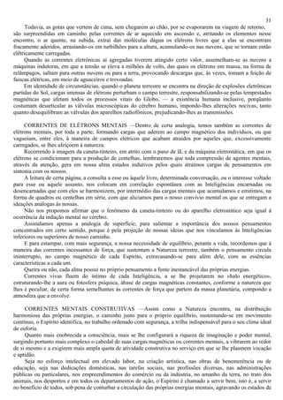 31
      Todavia, as gotas que vertem de cima, sem chegarem ao chão, por se evaporarem na viagem de retorno,
são surpreendidas em caminho pelas correntes de ar aquecido em ascensão e, atritando os elementos nesse
encontro, o ar quente, na subida, extrai das moléculas dágua os elétrons livres que a elas se encontram
fracamente aderidos, arrastando-os em turbilhões para a altura, acumulando-os nas nuvens, que se tornam então
elêtricamente carregadas.
     Quando as correntes eletrônicas aí agregadas tiverem atingido certo valor, assemelham-se as nuvens a
máquinas indutoras, em que a tensão se eleva a milhões de volts, das quais os elétrons em massa, na forma de
relâmpagos, saltam para outras nuvens ou para a terra, provocando descargas que, às vezes, tomam a feição de
faiscas elétricas, em meio de aguaceiros e trovoadas.
     Em identidade de circunstâncias, quando o planeta terrestre se encontra na direção de explosões eletrônicas
partidas do Sol, cargas imensas de elétrons perturbam o campo terrestre, responsabilizando-se pelas tempestades
magnéticas que afetam todos os processos vitais do Globo, — a existência humana inclusive, porqüanto
costumam desarticular as válvulas microscópicas do cérebro humano, impondo-lhes alterações nocivas, tanto
quanto desequilibram as válvulas dos aparelhos radiofônicos, prejudicando-lhes as transmissões.

     CORRENTES DE ELÉTRONS MENTAIS —Dentro de certa analogia, temos também as correntes de
elétrons mentais, por toda a parte, formando cargas que aderem ao campo magnético dos indivíduos, ou que
vagueiam, entre eles, à maneira de campos elétricos que acabam atraidos por aqueles que, excessivamente
carregados, se lhes afeiçoem à natureza.
     Recorrendo à imagem da caneta-tinteiro, em atrito com o pano de lã, e da máquina eletrostática, em que os
elétrons se condicionam para a produção de centelhas, lembraremos que toda compressão de agentes mentais,
através da atenção, gera em nossa alma estados indutivos pelos quais atraímos cargas de pensamentos em
sintonia com os nossos.
     A leitura de certa página, a consulta a esse ou àquele livro, determinada conversação, ou o interesse voltado
para esse ou aquele assunto, nos colocam em correlação espontânea com as Inteligências encarnadas ou
desencarnadas que com eles se harmonizem, por intermédio das cargas mentais que acumulamos e emitimos, na
forma de quadros ou centelhas em série, com que aliciamos para o nosso convívio mental os que se entregam a
ideações análogas às nossas.
     Não nos propomos afirmar que o fenômeno da caneta-tinteiro ou do aparelho eletrostático seja igual à
ocorrência da indução mental no cérebro.
     Assinalamos apenas a analogia de superfície, para salientar a importância dos nossos pensamentos
concentrados em certo sentido, porque é pela projeção de nossas ideias que nos vinculamos às Inteligências
inferiores ou superiores de nosso caminho.
     E para estampar, com mais segurança, a nossa necessidade de equilíbrio, perante a vida, recordemos que à
maneira das correntes incessantes de força, que sustentam a Natureza terrestre, também o pensamento circula
ininterrupto, no campo magnético de cada Espírito, extravasando-se para além dele, com as essências
características a cada um.
     Queira ou não, cada alma possui no próprio pensamento a fonte inestancável das próprias energias.
     Correntes vivas fluem do íntimo de cada Inteligência, a se lhe projetarem no «halo energético»,
estruturando-lhe a aura ou fotosfera psíquica, àbase de cargas magnéticas constantes, conforme a natureza que
lhes é peculiar, de certa forma semelhantes às correntes de força que partem da massa planetária, compondo a
atmosfera que a envolve.

     CORRENTES MENTAIS CONSTRUTIVAS —Assim como a Natureza encontra, na distribuição
harmoniosa das próprias energias, o caminho justo para o próprio equilíbrio, sustentando-se em movimento
contínuo, o Espírito identifica, no trabalho ordenado com segurança, a trilha indispensável para o seu clima ideal
de euforia.
     Quanto mais enobrecida a consciência, mais se lhe configurará a riqueza de imaginação e poder mental,
surgindo portanto mais complexo o cabedal de suas cargas magnéticas ou correntes mentais, a vibrarem ao redor
de si mesmo e a exigirem mais ampla quota de atividade construtiva no serviço em que se lhe plasmem vocação
e aptidão.
     Seja no esforço intelectual em elevado labor, na criação artística, nas obras de benemerência ou de
educação, seja nas dedicações domésticas, nas tarefas sociais, nas profissões diversas, nas administrações
públicas ou particulares, nos empreendimentos do comércio ou da indústria, no amanho da terra, no trato dos
animais, nos desportos e em todos os departamentos de ação, o Espírito é chamado a servir bem, isto é, a servir
no benefício de todos, sob pena de conturbar a circulação das próprias energias mentais, agravando os estados de
 