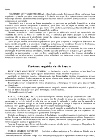 32
tensão.

     CORRENTES MENTAIS DESTRUTIVAS —Os referidos, estados de tensão, devidos a «núcleos de força
na psicosfera pessoal», procedem, quase sempre, à feição das nuvens pacíficas repentina-mente transformadas
pelas cargas anormais de elétrons livres em máquinas indutoras, atraindo os campos elétricos com que se fazem
instrumentos da tempestade.
     Acumulando em si mesma as forças autogeradas em processos de profundo desequilíbrio, a alma
exterioriza forças mentais desajustadas e destrutivas, pelas quais atrai as forças do mesmo teor, caindo
frequentemente em cegueira obsessiva, da qual muitas vezes se afasta, desorientada, pela porta indesejável do
remorso, após converter-se em intérprete de inqualificáveis delitos.
     Noutras circunstâncias, considerando-se que o processo da obliteração mental, ou «acumulação de-
sordenada das nuvens de tensão no campo aa aura, se caracteriza por imensa gradação, se as criaturas
conscientes não se dispõem à distribuição natural das próprias cargas magnéticas, em trabalho digno,
estabelecem para si a degenerescência das energias.
     Nessa posição, emitem ondas mentais perturbadas, pelas quais se ajustam a Inteligências perturbadas do
mesmo sentido, arrojando-se a lamentáveis estações de aviltamento, em ocorrências deploráveis de obsessão,
nas quais as mentes desvairadas ou caídas em monoideísmo vicioso se refletem mutuamente.
     E chegadas a semelhantes conturbações, seja no arrastamento da paixão ou na sombra do vício, sofrem a
aproximação de correntes mentais arrasadoras, oriundas dos seres empenhados à crueldade, por ignorância —
encarnados ou desencarnados —, que, em lhes vampirizando a existência, lhes impõem disfunções e
enfermidades de variados matizes, segundo os pontos vulneráveis que apresentem, criando no mundo vastas
províncias de alienação e de sofrimento.

                                          16
                            Fenômeno magnético da vida humana
    HIPNOSE DE PALCO E HIPNOSE NATURAL — Analisando a ocorrência mediúnica, na base do reflexo
condicionado, assinalemos mais alguns aspectos de semelhante estudo, na esfera do cotidiano.
    Assistindo ao fenômeno hipnótico indiscriminado, nas demonstrações públicas, presenciamos alguém
senhoreando o psiquismo de diversas pessoas, por alguns minutos; mas, na experiência diária, vemos o mesmo
fenômeno em nossas relações, uns com os outros.
    Na exibição popular, o magnetizador pratica a hipnose que se hierarquiza por muitos graus de passividade
nos hipnotizados.
    Na vida comum, todos praticamos espontânea-mente a sugestão, em que a obediência maquinal se gradua,
em cada um de nós, através de vários graus de rendição à influência alheia.
    Tal situação começa no berço.

     CENTRO INDUTOR DO LAR — O lar é o mais vigoroso centro de indução que conhecemos na Terra.
    À maneira de alguém que recebe esse ou aquele tipo de educação em estado de sonolência, o Espírito
reencarnado, no período infantil, recolhe dos pais os mapas de inclinação e conduta que lhe nortearão a
existência, em processo análogo ao da escola primária, pelo qual a criança é impelida a contemplar ou
mentalizar certos quadros, para refleti-los no desenvolvimento natural da instrução.
    As almas valorosas, dotadas de mais alto padrão moral, segundo as aquisições já feitas em numerosas
reencarnações de trabalho e sacrifício, constituem exceções no ambiente doméstico, por se sobreporem a ele,
exteriorizando a vontade mais enérgica de que se fazem mensageiras.
    Contudo, via de regra, a maioria esmagadora de Inteligências encarnadas retratam psicologicamente aqueles
que lhes deram o veículo físico, transformando-se, por algum tempo, em instrumentos ou médiuns dos genitores,
à face do ajustamento das ondas mentais que lhes são próprias, em circuitos conjugados, pelos quais permutam
entre si os agentes mentais de que se nutrem.
    Somente depois que experiências mais fortes lhes renovam a feição interior, costumam os filhos alterar de
maneira mais ampla os moldes mentais recebidos.

     OUTROS CENTROS INDUTORES — Em todos os planos determina a Providência do Criador seja a
criatura amparada com segurança.
Cada consciência que renasce no campo físico traz consigo as ligações do agrupamento espiritual a que se filia,
 