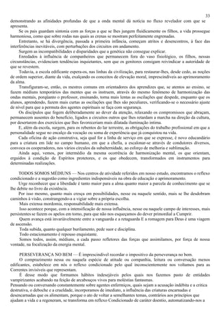 33
demonstrando as afinidades profundas de que a onda mental dá notícia no fluxo revelador com que se
apresenta.
     Se os pais guardam sintonia com as forças a que se lhes jungem fluidicamente os filhos, a vida prossegue
harmoniosa, como que sobre rodas nas quais as crenas se mostram perfeitamente engrenadas.
     Entretanto, se há divergência, passada a primeira infância, começam atritos e desencontros, à face das
interferências inevitáveis, com perturbações dos circuitos em andamento.
     Surgem as incompatibilidades e disparidades que a genética não consegue explicar.
     Enredados à influência de companheiros que permanecem fora do vaso fisiológico, os filhos, nessas
circunstâncias, evidenciam tendências inquietantes, sem que os genitores consigam reivindicar a autoridade de
que se revestem.
     Todavia, a escola edificante espera-os, nas linhas da civilização, para restaurar-lhes, desde cedo, as noções
de ordem superior, diante da vida, exalçando os conceitos de elevação moral, imprescindíveis ao aprimoramento
da alma.
     Transfiguram-se, então, os mestres comuns em orientadores dos aprendizes que, se atentos ao ensino, se
fazem médiuns temporários das mentes que os instruem, através do mesmo fenômeno de harmonização das
ondas mentais, porqüanto o professor, ensinando, torna mais lentas as oscilações que despede, enquanto que os
alunos, aprendendo, fazem mais curtas as oscilações que lhes são peculiares, verificando-se o necessário ajuste
de nível para que a permuta dos agentes espirituais se faça com segurança.
     Os discípulos que fogem deliberadamente ao dever da atenção, relaxando os compromissos que abraçam,
permanecem ausentes do benefício, ligados a circuitos outros que lhes retardam a marcha na direção da cultura,
por desertarem dos exercícios que lhes favoreceriam mais dilatada iluminação intima.
     E, além da escola, surgem, para os rebentos do lar terrestre, as obrigações do trabalho profissional em que a
personalidade segue no encalço da vocação ou soma de experiência que já conquistou na vida.
     Cada oficina de ação construtiva, seja qual for a linha de serviço em que se expresse, é novo educandário
para a criatura em lide no campo humano, em que a chefia, a escalonar-se através de condutores diversos,
convoca os cooperadores, nos vários círculos da subalternidade, ao esforço de melhoria e sublimação.
     Ainda aqui, vemos, por intermédio da mesma ocorrência de harmonização mental, os que orientam,
erguidos à condição de Espíritos protetores, e os que obedecem, transformados em instrumentos para
determinadas realizações.

     TODOS SOMOS MÉDIUNS — Nos centros de atividade referidos em nosso estudo, encontramos o reflexo
condicionado e a sugestão como ingredientes indispensáveis na obra de educação e aprimoramento.
     Urge reconhecer que a liberdade é tanto maior para a alma quanto maior a parcela de conhecimento que se
lhe debite no livro da existência.
     Por isso mesmo, quanto mais cresça em possibilidades, nesse ou naquele sentido, mais se lhe desdobram
caminhos à visão, constrangendo-a a vigiar sobre a própria escolha.
     Mais extensa mordomia, responsabilidade mais extensa.
     Isso acontece porque, com a intensificação de nossa influência, nesse ou naquele campo de interesses, mais
persistentes se fazem os apelos em torno, para que não nos esqueçamos do dever primordial a Cumprir.
     Quem avança está invariàvelmente entre a vanguarda e a retaguarda E a romagem para Deus é uma viagem
de ascensão.
     Toda subida, quanto qualquer burilamento, pede suor e disciplina.
     Todo estacionamento é repouso enquistante.
     Somos todos, assim, médiuns, a cada passo refletores das forças que assimilamos, por força de nossa
vontade, na focalização da energia mental.

     PERSEVERANÇA NO BEM — É imprescindível recordar o impositivo da perseverança no bem.
     O comprazimento nessa ou naquela espécie de atitude ou companhia, leitura ou conversação menos
edificantes, estabelece em nós o reflexo condicionado pelo qual inconscientemente nos voltamos para as
Correntes invisíveis que representam.
     É desse modo que formamos hábitos indesejáveis pelos quais nos fazemos pasto de entidades
vampirizantes acabando na feição de arcabouços vivos para moléstias fantasmas.
Pensando ou conversando constantemente sobre agentes enfermiços, quais sejam a acusação indébita e a critica
destrutiva, o deboche e a crueldade, incorporamos de imediato, a influência das criaturas encarnadas e
desencarnadas que os alimentam, porque o ato de voltar a semelhantes temas, contrários aos princípios que
ajudam a vida e a regeneram, se transforma em reflexo Condicionado de caráter doentio, automatizando-nos a
 