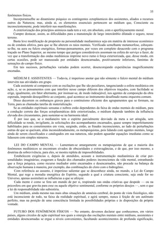 35
fenômenos físicos.
     IncorporamseIhe ao dinamismo psíquico os contingentes ectoplásmicos dos assistentes, aliados a recursos
outros da Natureza; mas, ainda aí, os elementos essenciais pertencem ao médium que, Consciente ou
inconscíentemente, pode interferir nas manifestações.
     A exteriorização dos princípios anímicos nada tem a ver, em absoluto, com o aperfeiçoamento moral.
     Cumpre destacar, assim, as dificuldades para a manutenção de largo intercâmbio dilatado e seguro, nesse
terreno.
     Basta leve modificação de propósito na personalidade medianimica seja em matéria de interesse econômico
ou de conduta afetiva, para que se lhe alterem os raios mentais. Verificada semelhante metamorfose, esboçam-
se-lhe, na aura ou fulcro energético, formas-pensamentos, por vezes em completo desacordo com o programa
traçado no Plano Superior, ao mesmo tempo que perigos consideráveis assomam na esfera do serviço a fazer, de
vez que a transformação das ondas mediúnicas imprime novo rumo à força exteriorizada, que, desse modo, em
certas ocasiões, pode ser manuseada por entidades desencarnadas, positivamente inferiores, famintas de
sensações do campo físico.
     Em tais sucessos, perturbações variadas podem ocorrer, desencorajando experiências magnificamente
encetadas.

     MÉDIUM E ASSISTENTES — Todavia, é imperioso anotar que não sômente o fulcro mental do médium
intervém nas atividades em grupo.
     Cada assistente aí comparece com as oscilações que lhe são peculiares, tangenciando a esfera mediúnica em
ação, e, se os pensamentos com que interfere nesse campo diferem dos objetivos traçados, com facilidade se
erige, igualmente, em fator alternante, por insinuar-se, de modo indesejável, nos agentes de composição da obra
esperada, impondo desequilíbrio ao conjunto, qual acontece ao instrumento desafinado numa orquestra comum.
     Disso decorrem os embaraços graves para o continuísmo eficiente dos agrupamentos que se formam, na
Terra, para as chamadas tarefas de materialização.
     Se as entidades espirituais sensatas e nobres estão dependentes da faixa de ondas mentais do médium, para
a condução correta das forças ectoplasmáticas dele exteriorizadas, o médium depende também da influência
elevada dos circunstantes, para sustentar-se na harmonia ideal.
     É por isso que, se o medianeiro tem o espírito parcialmente desviado da meta a ser atingida, sem
dificuldade se rende, invigilante, às solicitações dos acompanhantes encarnados, quase sempre imperfeitamente
habilitados para os cometimentos em vista, surgindo, então, as fraudes inconscientes, ao lado de perturbações
outras de que se queixam, aliás inconsideradamente, os metapsiquistas, pois lidando com agentes mentais, longe
ainda de serem classificados e catalogados em sua natureza, não podem aguardar equações imediatas como se
lidassem com simples números.

      LEI DO CAMPO MENTAL — Lamentam-se amargamente os metapsiquistas de que a maioria dos
fenômenos mediúnicos se encontram eivados de obscuridades e extravagâncias, e de que, por isso mesmo, a
doutrina da sobrevivência, para eles, se mostra repleta de impossibilidades.
      Estabelecem exigências e, depois de atendidos, acusam a instrumentação medianímica de criar per-
sonalidades imaginárias; exageram a função dos chamados poderes inconscientes da vida mental, estranhando
que a força psíquica, como recurso mediador entre encarnados e desencarnados, não procede na balança da
observação humana à maneira, por exemplo, das combinações do cloro com o hidrogênio.
      Com referência ao assunto, é imperioso salientar que se desconhece ainda, no mundo, a Lei do Campo
Mental, que rege a moradia energética do Espírito, segundo a qual a criatura consciente, seja onde for no
Universo, apenas assimilará as influências a que se afeiçoe.
      Cada mente é como se fora um mundo de per si, respirando nas ondas criativas que despede — ou na
psicosfera em que gravita para esse ou aquele objetivo sentimental, conforme os próprios desejos —, sem o que
a lei de responsabilidade não subsistiria.
      Um médium, ainda mesmo nas mais altas situações de amnésia cerebral, do ponto de vista fisiológico, não
está inconsciente de todo, na faixa da realidade espiritual, e agirá sempre, nunca à feição de um autômato
perfeito, mas na posição de uma consciência limitada às possibilidades próprias e às disposições da própria
vontade.

     FUTURO DOS FENÔMENOS FÍSICOS — No entanto, devemos declarar que conhecemos, em vários
países, alguns círculos de ação espiritual nos quais a sinergia das oscilações mentais entre médiuns, assistentes e
entidades desencarnadas se ergue a níveis convenientes, facultando acontecimentos de profunda significação,
 