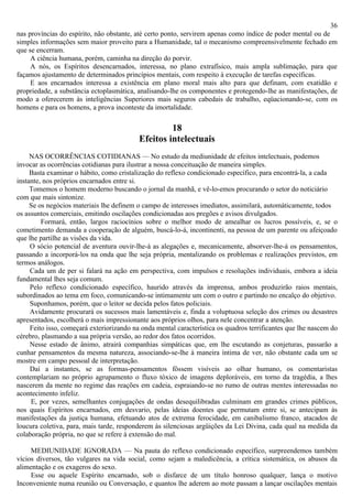 36
nas províncias do espírito, não obstante, até certo ponto, servirem apenas como índice de poder mental ou de
simples informações sem maior proveito para a Humanidade, tal o mecanismo compreensivelmente fechado em
que se encerram.
     A ciência humana, porém, caminha na direção do porvir.
     A nós, os Espíritos desencarnados, interessa, no plano extrafísico, mais ampla sublimação, para que
façamos ajustamento de determinados princípios mentais, com respeito à execução de tarefas específicas.
     E aos encarnados interessa a existência em plano moral mais alto para que definam, com exatidão e
propriedade, a substância ectoplasmática, analisando-lhe os componentes e protegendo-lhe as manifestações, de
modo a oferecerem às inteligências Superiores mais seguros cabedais de trabalho, eqüacionando-se, com os
homens e para os homens, a prova inconteste da imortalidade.

                                                    18
                                           Efeitos intelectuais
     NAS OCORRÊNCIAS COTIDIANAS — No estudo da mediunidade de efeitos intelectuais, podemos
invocar as ocorrências cotidianas para ilustrar a nossa conceituação de maneira simples.
     Basta examinar o hábito, como cristalização do reflexo condicionado específico, para encontrá-la, a cada
instante, nos próprios encarnados entre si.
     Tomemos o homem moderno buscando o jornal da manhã, e vê-lo-emos procurando o setor do noticiário
com que mais sintonize.
     Se os negócios materiais lhe definem o campo de interesses imediatos, assimilará, automàticamente, todos
os assuntos comerciais, emitindo oscilações condicionadas aos pregões e avisos divulgados.
         Formará, então, largos raciocínios sobre o melhor modo de amealhar os lucros possíveis, e, se o
cometimento demanda a cooperação de alguém, buscá-lo-á, incontinenti, na pessoa de um parente ou afeiçoado
que lhe partilhe as visões da vida.
     O sócio potencial de aventura ouvir-lhe-á as alegações e, mecanicamente, absorver-lhe-á os pensamentos,
passando a incorporá-los na onda que lhe seja própria, mentalizando os problemas e realizações previstos, em
termos análogos.
     Cada um de per si falará na ação em perspectiva, com impulsos e resoluções individuais, embora a ideia
fundamental lhes seja comum.
     Pelo reflexo condicionado específico, haurido através da imprensa, ambos produzirão raios mentais,
subordinados ao tema em foco, comunicando-se intimamente um com o outro e partindo no encalço do objetivo.
     Suponhamos, porém, que o leitor se decida pelos fatos policiais.
     Avidamente procurará os sucessos mais lamentáveis e, finda a voluptuosa seleção dos crimes ou desastres
apresentados, escolherá o mais impressionante aos próprios olhos, para nele concentrar a atenção.
     Feito isso, começará exteriorizando na onda mental característica os quadros terrificantes que lhe nascem do
cérebro, plasmando a sua própria versão, ao redor dos fatos ocorridos.
     Nesse estado de ânimo, atrairá companhias simpáticas que, em lhe escutando as conjeturas, passarão a
cunhar pensamentos da mesma natureza, associando-se-lhe à maneira íntima de ver, não obstante cada um se
mostre em campo pessoal de interpretação.
     Daí a instantes, se as formas-pensamentos fôssem visíveis ao olhar humano, os comentaristas
contemplariam no próprio agrupamento o fluxo tóxico de imagens deploráveis, em torno da tragédia, a lhes
nascerem da mente no regime das reações em cadeia, espraiando-se no rumo de outras mentes interessadas no
acontecimento infeliz.
     E, por vezes, semelhantes conjugações de ondas desequilibradas culminam em grandes crimes públicos,
nos quais Espíritos encarnados, em desvario, pelas ideias doentes que permutam entre si, se antecipam às
manifestações da justiça humana, efetuando atos de extrema ferocidade, em canibalismo franco, atacados de
loucura coletiva, para, mais tarde, responderem às silenciosas argüições da Lei Divina, cada qual na medida da
colaboração própria, no que se refere à extensão do mal.

     MEDIUNIDADE IGNORADA — Na pauta do reflexo condicionado específico, surpreendemos também
vícios diversos, tão vulgares na vida social, como sejam a maledicência, a crítica sistemática, os abusos da
alimentação e os exageros do sexo.
     Esse ou aquele Espírito encarnado, sob o disfarce de um título honroso qualquer, lança o motivo
Inconveniente numa reunião ou Conversação, e quantos lhe aderem ao mote passam a lançar oscilações mentais
 