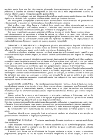 37
no plano menos digno que lhes diga respeito, plasmando formas-pensamentos estranhas, entre as quais
permanece o conjunto em comunhão temporária, do qual cada um se retira experimentando excitação de
natureza inferior, àcaça de presa para os apetites que manifeste.
      Como é fácil reconhecer, cada qual foi apenas influenciado de acordo com as suas inclinações, mas debita a
si próprio os erros que venha a perpetrar, conforme a onda mental que deitou de si mesmo.
     Tais notas ajudam a compreender os mecanismos da mediunidade de efeitos intelectuais em que encarnados
e desencarnados se associam nas manifestações da chamada metapsíquica subjetiva.
     Qual se observa nos efeitos físicos, a eclosão da força psíquica nos efeitos intelectuais pode surgir em
qualquer idade fisiológica, verificando-se, muita vez, a simbiose entre a entidade desencarnada e a entidade
encarnada desde o renascimento dessa última, pela ocorrência da conjugação de ondas.
     Em todos os continentes, podemos encontrar milhões de pessoas em tarefas dignas ou menos dignas —
mais destacadamente os expositores e artistas da palavra, na tribuna e na pena, como veículos mais
constantemente acessíveis ao pensamento — senhoreadas por Espíritos desenfaixados do liame físico, atendendo
a determinadas obras ou influenciando pessoas para fins superiores ou inferiores, em largos processos de
mediunidade ignorada, fatos esses vulgares em todas as épocas da Humanidade.

     MEDIUNIDADE DISCIPLINADA — Imaginemos que certa personalidade se disponha a disciplinar as
energias medianímicas, segundo os moldes morais da Doutrina Espírita, cujos postulados se destinam a
solucionar, tão simplesmente quanto possível, todos os problemas do destino e do ser.
     Admitida ao círculo da atividade espiritual, recolherá na oração o reflexo condicionado específico para
exteriorizar as oscilações mentais próprias, no rumo da entidade desencarnada que mais de perto lhe comungue
as ideações.
      Decerto que, nos serviços de intercâmbio, experimentará largo período de vacilações e dúvidas, porqüanto,
morando no centro das próprias emanações e recolhendo a influenciação do plano espiritual — com que, muitas
vezes, já se encontra inconscientemente automatizada —, a princípio supõe que as ondas mentais alheias
incorporadas ao campo de seu Espírito não sejam mais que pensamentos arrojados do próprio cérebro.
     Ilhado no fulcro da consciência, de acordo com a Lei do Campo Mental que especifica obrigações para cada
ser guindado à luz da razão, habitualmente se tortura o medianeiro, perguntando, imponderado. se não deve
interromper o chamado “desenvolvimento mediúnico”, já que não consegue, de imediato, discernir as ideias que
lhe pertencem das ideias que pertencem a outrem, sem aperceber-Se de que ele próprio é um Espírito
responsável, com o dever de resguardar a própria vida mental e de enriquecê-la com valores mais elevados pela
aquisição de virtude e conhecimento.

      PASSIVIDADE MEDIÚNICA — Se o médium consegue transpor, valoroso, a faixa de hesitações pueris,
entendendo que importa, acima de tudo, o bem a fazer, procura ofertar a reta conduta, no reflexo condicionado
específico da prece, à Espiritualidade Superior, e passa, então, a ser objeto da confiança dos Benfeitores
desencarnados que lhe aproveitam as capacidades no amparo aos semelhantes, dentro do qual assimila o amparo
a si mesmo.
      Quanto mais se lhe acentuem o aperfeiçoamento e a abnegação, a cultura e o desinteresse, mais se lhe
sutilizam os pensamentos, e, com isso, mais se lhe aguçam as percepções mediúnicas, que se elevam a maior
demonstração de serviço, de acordo com as suas disposições individuais.
Com base no magnetismo enobrecido, os instrutores desencarnados influenciam os mecanismos do cérebro para
a formação de certos fenômenos, como acontece aos musicistas que tangem as cordas do piano na produção da
melodia. E assim como as ondas sonoras se associam na música, as ondas mentais se conjugam na expressão.
     Se o instrumento oferece maleabilidade mais avançada, mais intensamente específico aparece o toque do
artista.
     Nessa base, identificamos a psicografia, desde a estritamente mecânica até a intuitiva, a incorporação em
graus diversos de consciência, as inspirações e premonições.

     CONJUGAÇÃO DE ONDAS — Vemos que a conjugação de ondas mentais surge, presente, em todos os
fatos mediúnicos.
     Atenta ao reflexo condicionado da prece, nas reuniões doutrinárias ou nas experiências psíquicas, a mente
do médium passa a emitir as oscilações que lhe são próprias, às quais se entrosam aquelas da entidade
comunicante, com vistas a certos fins.
     É natural, dessa forma, que as dificuldades da filtragem mediúnica se façam, às vezes, extremamente
preponderantes, porqüanto, se Dão há riqueza de material interpretativo no fulcro receptor, as mais vivas
 