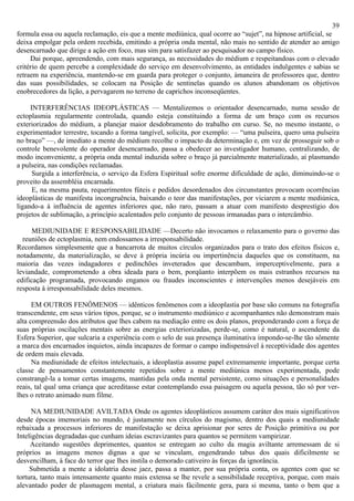 39
formula essa ou aquela reclamação, eis que a mente mediúnica, qual ocorre ao “sujet”, na hipnose artificial, se
deixa empolgar pela ordem recebida, emitindo a própria onda mental, não mais no sentido de atender ao amigo
desencarnado que dirige a ação em foco, mas sim para satisfazer ao pesquisador no campo físico.
     Dai porque, apreendendo, com mais segurança, as necessidades do médium e respeitandoas com o elevado
critério de quem percebe a complexidade do serviço em desenvolvimento, as entidades indulgentes e sabias se
retraem na experiência, mantendo-se em guarda para proteger o conjunto, àmaneira de professores que, dentro
das suas possibilidades, se colocam na Posição de sentinelas quando os alunos abandonam os objetivos
enobrecedores da lição, a pervagarem no terreno de caprichos inconseqüentes.

     INTERFERÊNCIAS IDEOPLÁSTICAS — Mentalizemos o orientador desencarnado, numa sessão de
ectoplasmia regularmente controlada, quando esteja constituindo a forma de um braço com os recursos
exteriorizados do médium, a planejar maior desdobramento do trabalho em curso. Se, no mesmo instante, o
experimentador terrestre, tocando a forma tangível, solicita, por exemplo: — “uma pulseira, quero uma pulseira
no braço” —, de imediato a mente do médium recolhe o impacto da determinação e, em vez de prosseguir sob o
controle benevolente do operador desencarnado, passa a obedecer ao investigador humano, centralizando, de
modo inconveniente, a própria onda mental induzida sobre o braço já parcialmente materializado, aí plasmando
a pulseira, nas condições reclamadas.
      Surgida a interferência, o serviço da Esfera Espiritual sofre enorme dificuldade de ação, diminuindo-se o
proveito da assembléia encarnada.
      E, na mesma pauta, requerimentos fúteis e pedidos desordenados dos circunstantes provocam ocorrências
ideoplásticas de manifesta incongruência, baixando o teor das manifestações, por viciarem a mente mediúnica,
ligando-a à influência de agentes inferiores que, não raro, passam a atuar com manifesto desprestígio dos
projetos de sublimação, a princípio acalentados pelo conjunto de pessoas irmanadas para o intercâmbio.

      MEDIUNIDADE E RESPONSABILIDADE —Decerto não invocamos o relaxamento para o governo das
  reuniões de ectoplasmia, nem endossamos a irresponsabilidade.
Recordamos simplesmente que a bancarrota de muitos círculos organizados para o trato dos efeitos físicos e,
notadamente, da materialização, se deve à própria incúria ou impertinência daqueles que os constituem, na
maioria das vezes indagadores e pedinchões inveterados que descambam, imperceptivelmente, para a
leviandade, comprometendo a obra ideada para o bem, porqüanto interpõem os mais estranhos recursos na
edificação programada, provocando enganos ou fraudes inconscientes e intervenções menos desejáveis em
resposta à irresponsabilidade deles mesmos.

      EM OUTROS FENÔMENOS — idênticos fenômenos com a ideoplastia por base são comuns na fotografia
transcendente, em seus vários tipos, porque, se o instrumento mediúnico e acompanhantes não demonstram mais
alta compreensão dos atributos que lhes cabem na mediação entre os dois planos, preponderando com a força de
suas próprias oscilações mentais sobre as energias exteriorizadas, perde-se, como é natural, o ascendente da
Esfera Superior, que sulcaria a experiência com o selo de sua presença iluminativa impondo-se-lhe tão sômente
a marca dos encarnados inquietos, ainda incapazes de formar o campo indispensável à receptividade dos agentes
de ordem mais elevada.
      Na mediunidade de efeitos intelectuais, a ideoplastia assume papel extremamente importante, porque certa
classe de pensamentos constantemente repetidos sobre a mente mediúnica menos experimentada, pode
constrangê-la a tomar certas imagens, mantidas pela onda mental persistente, como situações e personalidades
reais, tal qual uma criança que acreditasse estar contemplando essa paisagem ou aquela pessoa, tão só por ver-
lhes o retrato animado num filme.

      NA MEDIUNIDADE AVILTADA Onde os agentes ideoplásticos assumem caráter dos mais significativos
desde épocas imemoriais no mundo, é justamente nos círculos do magismo, dentro dos quais a mediunidade
rebaixada a processos inferiores de manifestação se deixa aprisionar por seres de Posição primitiva ou por
Inteligências degradadas que cunham ideias escravizantes para quantos se permitem vampirizar.
     Aceitando sugestões deprimentes, quantos se entregam ao culto da magia aviltante arremessam de si
próprios as imagens menos dignas a que se vinculam, engendrando tabus dos quais dificilmente se
desvencilham, à face do terror que lhes instila o demorado cativeiro às forças da ignorância.
     Submetida a mente a idolatria desse jaez, passa a manter, por sua própria conta, os agentes com que se
tortura, tanto mais intensamente quanto mais extensa se lhe revele a sensibilidade receptiva, porque, com mais
alevantado poder de plasmagem mental, a criatura mais fàcilmente gera, para si mesma, tanto o bem que a
 