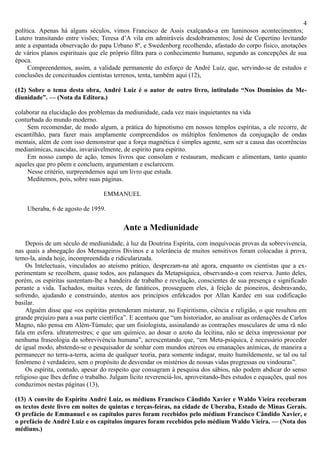 4
política. Apenas há alguns séculos, vimos Francisco de Assis exalçando-a em luminosos acontecimentos;
Lutero transitando entre visões; Teresa d’A vila em admiráveis desdobramentos; José de Copertino levitando
ante a espantada observação do papa Urbano 8º, e Swedenborg recolhendo, afastado do corpo físico, anotações
de vários planos espirituais que ele próprio filtra para o conhecimento humano, segundo as concepções de sua
época.
     Compreendemos, assim, a validade permanente do esforço de André Luiz, que, servindo-se de estudos e
conclusões de conceituados cientistas terrenos, tenta, também aqui (12),

(12) Sobre o tema desta obra, André Luiz é o autor de outro livro, intitulado “Nos Domínios da Me-
diunidade”. — (Nota da Editora.)

colaborar na elucidação dos problemas da mediunidade, cada vez mais inquietantes na vida
conturbada do mundo moderno.
    Sem recomendar, de modo algum, a prática do hipnotismo em nossos templos espíritas, a ele recorre, de
escantilhão, para fazer mais amplamente compreendidos os múltiplos fenômenos da conjugação de ondas
mentais, além de com isso demonstrar que a força magnética é simples agente, sem ser a causa das ocorrências
medianímicas, nascidas, invariàvelmente, de espírito para espírito.
    Em nosso campo de ação, temos livros que consolam e restauram, medicam e alimentam, tanto quanto
aqueles que pro põem e concluem, argumentam e esclarecem.
    Nesse critério, surpreendemos aqui um livro que estuda.
    Meditemos, pois, sobre suas páginas.

                                  EMMANUEL

    Uberaba, 6 de agosto de 1959.

                                          Ante a Mediunidade
    Depois de um século de mediunidade, à luz da Doutrina Espírita, com inequívocas provas da sobrevivencia,
nas quais a abnegação dos Mensageiros Divinos e a tolerância de muitos sensitivos foram colocadas à prova,
temo-la, ainda hoje, incompreendida e ridicularizada.
    Os Intelectuais, vinculados ao ateísmo prático, desprezam-na até agora, enquanto os cientistas que a ex-
perimentam se recolhem, quase todos, aos palanques da Metapsíquica, observando-a com reserva. Junto deles,
porém, os espíritas sustentam-lhe a bandeira de trabalho e revelação, conscientes de sua presença e significado
perante a vida. Tachados, muitas vezes, de fanáticos, prosseguem eles, à feição de pioneiros, desbravando,
sofrendo, ajudando e construindo, atentos aos princípios enfekcados por Allan Kardec em sua codificação
basilar.
    Alguém disse que «os espíritas pretenderam misturar, no Espiritismo, ciência e religião, o que resultou em
grande prejuízo para a sua parte científica”. E acentuou que “um historiador, ao analisar as ordenações de Carlos
Magno, não pensa em Além-Túmulo; que um fisiologista, assinalando as contrações musculares de uma rã não
fala em esfera. ultraterrestres; e que um químico, ao dosar o azoto da lecitina, não se deixa impressionar por
nenhuma fraseologia da sobrevivéncia humana”, acrescentando que, “em Meta-psíquica, é necessário proceder
de igual modo, abstendo-se o pesquisador de sonhar com mundos etéreos ou emanações anímicas, de maneira a
permanecer no terra-a-terra, acima de qualquer teoria, para somente indagar, muito humildemente, se tal ou tal
fenômeno é verdadeiro, sem o propósito de desvendar os mistérios de nossas vidas pregressas ou vindouras”.
    Os espírita, contudo, apesar do respeito que consagram à pesquisa dos sábios, não podem abdicar do senso
religioso que lhes define o trabalho. Julgam lícito reverenciá-los, aproveitando-lhes estudos e equações, qual nos
conduzimos nestas páginas (13),

(13) A convite do Espírito André Luiz, os médiuns Francisco Cândido Xavier e Waldo Vieira receberam
os textos deste livro em noites de quintas e terças-feiras, na cidade de Uberaba, Estado de Minas Gerais.
O prefácio de Emmanuel e os capítulos pares foram recebidos pelo médium Francisco Cândido Xavier, e
o prefácio de André Luiz e os capítulos ímpares foram recebidos pelo médium Waldo Vieira. — (Nota dos
médiuns.)
 