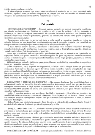 40
tonifica quanto o mal que a perturba.
     E não se diga que o assunto vige preso a mero entrechoque de aparências, de vez que a sugestão é poder
inconteste, ligando a alma, de maneira inequívoca, às criações que lhes são inerentes no mundo íntimo,
obrigando-a a recolher as resultantes da treva ou da luz a que se afeiçoe.

                                                    20
                                               Psicometria
     MECANISMO DA PSICOMETRIA — Expondo algumas anotações em torno da psicometria, considerada
nos círculos medianímicos por faculdade de perceber o lado oculto do ambiente e de ler impressões e
lembranças, ao contacto de objetos e documentos, nos domínios da sensação a distância, não é demais traçar
sintéticas observações acerca do pensamento, que varia de criatura para criatura, tanto quanto a expressão
fisionômica e as marcas digitais.
     Destacaremos, assim, que, em certos indivíduos, a onda mental a expandir-se, quando em regime de
«circuito fechado», na atenção profunda, carreia consigo agentes de percepção avançada, com capacidade de
transportar os sentidos vulgares para além do corpo físico, no estado natural de vigília.
     O fluido nervoso ou força psíquica, a desarticular-se dos centros vitais, incorpora-se aos raios de energia
mental exteriorizados, neles configurando o campo de percepção que se deseje plasmar, segundo a dileção da
vontade, conferindo ao Espírito novos poderes sensoriais.
    Ainda aqui, o fenômeno pode ser apreendido, guardando-se por base de observação as experiencias do
hipnotismo comum, nas quais o sensitivo — muitas vezes pessoa em que a força nervosa está mais fracamente
aderida ao carro fisiológico — deixa escapar com facilidade essa mesma força, que passa, de pronto, ao impacto
espiritual do magnetizador.
    O hipnotizado, na profundez da hipnose, pode, então, libertar a sensibilidade e a motricidade, transpondo as
limitações conhecidas no cosmo físico.
    Nestas ocorrências, sob a sugestão do magnetizador, o “sujet”, com a energia mental de que dispõe,
desassocia o fluido nervoso de certas regiões do veículo carnal, passando a registrar sensações fora do corpo
denso, em local sugerido pelo hipnotizador, ou impede que a mesma força circule em certo membro — um dos
braços por exemplo —, que se faz pràticamente insensível enquanto perdure a experiência, até que, ao toque
positivo da vontade do magnetizador, ele mesmo reconduza o próprio pensamento revitalizante para o braço
inerte, restituindo-lhe a energia psíquica temporàriamente subtraída.

    PSICOMETRIA E REFLEXO CONDICIONADO — Nas pessoas dotadas de forte sensibilidade, basta o
reflexo condicionado, por intermédio da oração ou da centralização de energia mental, para que, por si mesmas,
desloquem mecanicamente a força nervosa correspondente a esse ou àquele centro vital do organismo
fisiopsicossOmátiCO, entrando em relação com outros impérios vibratórios, dos quais extraem o material de
suas observações psicométricas.
     Aliás, é imperioso ponderar que semelhantes faculdades, plenamente evidenciadas nos portadores de
sensibilidade mais extensamente extroversível, esboçam-se, de modo potencial, em todas as criaturas, através
das sensações instintivas de simpatia ou antipatia com que se acolhem ou se repelem umas às outras, na permuta
incessante de radiações.
     Pela reflexão, cada Inteligência pressente, diante de outra, se está sendo defrontada por alguém favorável
ou não à direção nobre ou deprimente que escolheu para a própria vida.

     FUNÇÃO DO PSICOMETRA — Clareando o assunto quanto possível, vamos encontrar no médium de
psicometria a individualidade que consegue desarticular, de maneira automática, a força nervosa de certos
núcleos, como, por exemplo, os da visão e da audição, transferindo-lhes a potencialidade para as próprias
oscilações mentais.
   Efetuada a transposição, temos a ideia de que o medianeiro possui olhos e ouvidos a distância do envoltório
denso, acrescendo, muitas vezes, a circunstância de que tal sensitivo, por autodecisão, não apenas desassocia os
agentes psíquicos dos núcleos aludidos, mas também opera o desdobramento do corpo espiritual, em processo
rápido, acompanhando o mapa que se lhe traça às ações no espaço e no tempo, com o que obtém, sem maiores
embaraços, o montante de impressões e informações para os fins que se tenha em vista.

   INTERDEPENDÊNCIA DO MÉDIUM — Como em qualquer atividade coletiva entre os homens, é forçoso
 