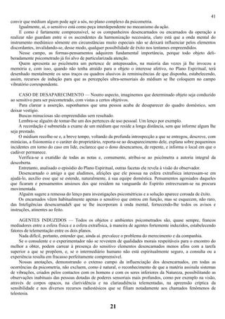 41
convir que médium algum pode agir a sós, no plano complexo da psicometria.
     Igualmente, aí, o sensitivo está como peça interdependente no mecanismo da ação.
     E como é fartamente compreensível, se os companheiros desencarnados ou encarnados da operação a
realizar não guardam entre si os ascendentes da harmonização necessária, claro está que a onda mental do
instrumento mediúnico sômente em circunstâncias muito especiais não se deixará influenciar pelos elementos
discordantes, invalidando-se, desse modo, qualquer possibilidade de êxito nos tentames empreendidos.
     Nesse campo, as formas-pensamentos adquirem fundamental importância, porque todo objeto deli-
beradamente psicometrado já foi alvo de particularizada atenção.
     Quem apresenta ao psicômetra um pertence de antepassados, na maioria das vezes já lhe invocou a
memória e, com isso, quando não tenha atraído para o objeto o interesse afetivo, no Plano Espiritual, terá
desenhado mentalmente os seus traços ou quadros alusivos às reminiscências de que disponha, estabelecendo,
assim, recursos de indução para que as percepções ultra-sensoriais do médium se lhe coloquem no campo
vibratório correspondente.

     CASO DE DESAPARECIMENTO — Noutro aspecto, imaginemos que determinado objeto seja conduzido
ao sensitivo para ser psicometrado, com vistas a certos objetivos.
     Para clarear a asserção, suponhamos que uma pessoa acaba de desaparecer do quadro doméstico, sem
deixar vestígio.
     Buscas minuciosas são empreendidas sem resultado.
     Lembra-se alguém de tomar-lhe um dos pertences de uso pessoal. Um lenço por exemplo.
     A recordação é submetida a exame de um médium que reside a longa distância, sem que informe algum lhe
seja prestado.
     O médium recolhe-se e, a breve tempo, voltando da profunda introspecção a que se entregou, descreve, com
minúcias, a fisionomia e o caráter do proprietário, reporta-se ao desaparecimento dele, explana sobre pequeninos
incidentes em torno do caso em lide, esclarece que o dono desencarnou, de repente, e informa o local em que o
cadáver permanece.
     Verifica-se a exatidão de todas as notas e, comumente, atribui-se ao psicômetra a autoria integral da
descoberta.
     Entretanto, analisado o episódio do Plano Espiritual, outras facetas ele revela à visão do observador.
     Desencarnado o amigo a que aludimos, afeições que ele possua na esfera extrafísica interessam-se em
ajudá-lo, auxílio esse que se estende, naturalmente, à sua equipe doméstica. Pensamentos agoniados daqueles
que ficaram e pensamentos ansiosos dos que residem na vanguarda do Espírito entrecruzam-se na procura
movimentada.
     Alguém sugere a remessa do lenço para investigações psicométricas e a solução aparece coroada de êxito.
     Os encarnados vêem habitualmente apenas o sensitivo que entrou em função, mas se esquecem, não raro,
das Inteligências desencarnadaS que se lhe incorporam à onda mental, fornecendo-lhe todos os avisos e
instruções, atinentes ao feito.

     AGENTES INDUZIDOS — Todos os objetos e ambientes psicometrados são, quase sempre, francos
mediadores entre a esfera física e a esfera extrafísica, à maneira de agentes fortemente induzidos, estabelecendo
fatores de telementação entre os dois planos.
     Nada difícil, portanto, entender que, ainda aí. prevalece o problema do merecimento e da companhia.
     Se o consulente e o experimentador não se revestem de qualidades morais respeitáveis para o encontro do
melhor a obter, podem carrear à presença do sensitivo elementos desencarnados menos afins com a tarefa
superior a que se propõem, e, se o intermediário humano não está espiritualmente seguro, a consulta ou a
experiência resulta em fracasso perfeitamente compreensível.
     Nossas anotações, demonstrando o extenso campo da influenciação dos desencarnados, em todas as
ocorrências da psicometria, não excluem, como é natural, o reconhecimento de que a matéria assinala sistemas
de vibrações, criados pelos contactos com os homens e com os seres inferiores da Natureza, possibilitando as
observações inabituais das pessoas dotadas de poderes sensoriais mais profundos, como por exemplo na visão,
através de corpos opacos, na clarividência e na clariaudiência telementadas, na apreensão críptica da
sensibilidade e nos diversos recursos radiestésicos que se filiam notadamente aos chamados fenômenos de
telestesia.

                                                      21
 