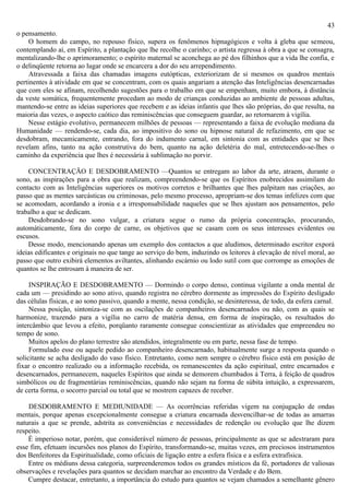 43
o pensamento.
     O homem do campo, no repouso físico, supera os fenômenos hipnagógicos e volta à gleba que semeou,
contemplando aí, em Espírito, a plantação que lhe recolhe o carinho; o artista regressa à obra a que se consagra,
mentalizando-lhe o aprimoramento; o espírito maternal se aconchega ao pé dos filhinhos que a vida lhe confia, e
o delinqüente retorna ao lugar onde se encarcera a dor do seu arrependimento.
     Atravessada a faixa das chamadas imagens eutópticas, exteriorizam de si mesmos os quadros mentais
pertinentes à atividade em que se concentram, com os quais angariam a atenção das Inteligências desencarnadas
que com eles se afinam, recolhendo sugestões para o trabalho em que se empenham, muito embora, à distância
da veste somática, frequentemente procedam ao modo de crianças conduzidas ao ambiente de pessoas adultas,
mantendo-se entre as ideias superiores que recebem e as ideias infantis que lhes são próprias, do que resulta, na
maioria das vezes, o aspecto caótico das reminiscências que conseguem guardar, ao retornarem à vigília.
    Nesse estágio evolutivo, permanecem milhões de pessoas — representando a faixa de evolução mediana da
Humanidade — rendendo-se, cada dia, ao impositivo do sono ou hipnose natural de refazimento, em que se
desdobram, mecamicamente, entrando, fora do indumento carnal, em sintonia com as entidades que se lhes
revelam afins, tanto na ação construtiva do bem, quanto na ação deletéria do mal, entretecendo-se-lhes o
caminho da experiência que lhes é necessária à sublimação no porvir.

    CONCENTRAÇÃO E DESDOBRAMENTO —Quantos se entregam ao labor da arte, atraem, durante o
sono, as inspirações para a obra que realizam, compreendendo-se que os Espíritos enobrecidos assimilam do
contacto com as Inteligências superiores os motivos corretos e brilhantes que lhes palpitam nas criações, ao
passo que as mentes sarcásticas ou criminosas, pelo mesmo processo, apropriam-se dos temas infelizes com que
se acomodam, acordando a ironia e a irresponsabilidade naqueles que se lhes ajustam aos pensamentos, pelo
trabalho a que se dedicam.
    Desdobrando-se no sono vulgar, a criatura segue o rumo da própria concentração, procurando,
automàticamente, fora do corpo de carne, os objetivos que se casam com os seus interesses evidentes ou
escusos.
    Desse modo, mencionando apenas um exemplo dos contactos a que aludimos, determinado escritor exporá
ideias edificantes e originais no que tange ao serviço do bem, induzindo os leitores à elevação de nível moral, ao
passo que outro exibirá elementos aviltantes, alinhando escárnio ou lodo sutil com que corrompe as emoções de
quantos se lhe entrosam à maneira de ser.

     INSPIRAÇÃO E DESDOBRAMENTO — Dormindo o corpo denso, continua vigilante a onda mental de
cada um — presidindo ao sono ativo, quando registra no cérebro dormente as impressões do Espírito desligado
das células físicas, e ao sono passivo, quando a mente, nessa condição, se desinteressa, de todo, da esfera carnal.
     Nessa posição, sintoniza-se com as oscilações de companheiros desencarnados ou não, com as quais se
harmonize, trazendo para a vigília no carro de matéria densa, em forma de inspiração, os resultados do
intercâmbio que levou a efeito, porqüanto raramente consegue conscientizar as atividades que empreendeu no
tempo de sono.
     Muitos apelos do plano terrestre são atendidos, integralmente ou em parte, nessa fase de tempo.
     Formulado esse ou aquele pedido ao companheiro desencarnado, habitualmente surge a resposta quando o
solicitante se acha desligado do vaso físico. Entretanto, como nem sempre o cérebro físico está em posição de
fixar o encontro realizado ou a informação recebida, os remanescentes da ação espiritual, entre encarnados e
desencarnados, permanecem, naqueles Espíritos que ainda se demorem chumbados à Terra, à feição de quadros
simbólicos ou de fragmentárias reminiscências, quando não sejam na forma de súbita intuição, a expressarem,
de certa forma, o socorro parcial ou total que se mostrem capazes de receber.

    DESDOBRAMENTO E MEDIUNIDADE — As ocorrências referidas vigem na conjugação de ondas
mentais, porque apenas excepcionalmente consegue a criatura encarnada desvencilhar-se de todas as amarras
naturais a que se prende, adstrita as conveniências e necessidades de redenção ou evolução que lhe dizem
respeito.
    É imperioso notar, porém, que considerável número de pessoas, principalmente as que se adestraram para
esse fim, efetuam incursões nos planos do Espírito, transformando-se, muitas vezes, em preciosos instrumentos
dos Benfeitores da Espiritualidade, como oficiais de ligação entre a esfera física e a esfera extrafísica.
    Entre os médiuns dessa categoria, surpreenderemos todos os grandes místicos da fé, portadores de valiosas
observações e revelações para quantos se decidam marchar ao encontro da Verdade e do Bem.
    Cumpre destacar, entretanto, a importância do estudo para quantos se vejam chamados a semelhante gênero
 