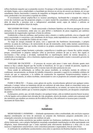 45
reflexo benfazejo naqueles que se proponha socorrer. Eis porque se lhe pede a sustentação de hábitos nobres e
atividades limpas, com a simplicidade e a humildade por alicerces no serviço de socorro aos doentes, de vez que
semelhantes fatores funcionarão à maneira do tungstênio na lâmpada elétrica, suscetível de irradiar a força da
usina, produzindo a luz necessária à expulsão da sombra.
     O investimento cultural ampliar-lhe-á os recursos psicológicos, facilitando-lhe a recepção das ordens e
avisos dos instrutores que lhe propiciem amparo, e o asseio mental lhe consolidará a influência, purificando-a,
além de dotar-lhe a presença com a indispensável autoridade moral, capaz de induzir o enfermo ao
despertamento das próprias forças de reação.

     MECANISMO DO PASSE — Tendo mencionado o fenômeno hipnótico em diversas passagens de nossas
anotações, a ele recorreremos, ainda uma vez, para definir o medianeiro do passe magnético por autêntico
representante do magnetizador espiritual, à frente do enfermo.
     Estabelecido o clima de confiança, qual acontece entre o doente e o médico preferido, cria-se a ligação sutil
entre o necessitado e o socorrista e, por semelhante elo de forças, ainda imponderáveis no mundo, verte o auxílio
da Esfera Superior, na medida dos créditos de um e outro.
     Ao toque da energia emanante do passe, com a supervisão dos benfeitores desencarnados, o próprio
enfermo, na pauta da confiança e do merecimento de que dá testemunho, emite ondas mentais características,
assimilando os recursos vitais que recebe, retendo-os na própria constituição fisiopsicossomática, através das
várias funções do sangue.
     O socorro, quase sempre hesitante a principio, corporifica-se à medida que o doente lhe confere atenção,
porque, centralizando as próprias radiações sobre as províncias celulares de que se serve, lhes regula os
movimentos e lhes corrige a atividade, mantendo-lhes as manifestações dentro de normas desejáveis, e,
estabelecida a recomposição, volve a harmonia orgânica possível, assegurando à mente o necessário governo do
veículo em que se amolda.

     VONTADE DO PACIENTE — O processo de socorro pelo passe é tanto mais eficiente quanto mais
intensa se faça a adesão daquele que lhe recolhe os benefícios, de vez que a vontade do paciente, erguida ao
limite máximo de aceitação, determina sobre si mesmo mais elevados potenciais de cura.
     Nesse estado de ambientação, ao influxo dos passes recebidos, as oscilações mentais do enfermo se
condensam, mecanicamente, na direção do trabalho restaurativo, passando a sugeri-lo às entidades celulares do
veículo em que se expressam, e os milhões de corpúsculos do organismo fisiopsicossomático tendem a
obedecer, instintivamente, às ordens recebidas, sintonizando-se com os propósitos do comando espiritual que os
agrega.

     PASSE E ORAÇÃO — O passe, como gênero de auxílio, invariàvelmente aplicável sem qualquer contra-
indicação, é sempre valioso no tratamento devido aos enfermos de toda classe, desde as criancinhas tenras aos
pacientes em posição provecta na experiência física, reconhecendo-se, no entanto, ser menos rico de resultados
imediatos nos doentes adultos que se mostrem jungidos à inconsciência temporária, por desajustes complicados
do cérebro.
     Esclareçamos, porém, que, em toda situação e em qualquer tempo, cabe ao médium passista buscar na prece
o fio de ligação com os planos mais elevados da vida, porqüanto, através da oração, contará com a presença sutil
dos instrutores que atendem aos misteres da Providência Divina, a lhe utilizarem os recursos para a extensão
incessante do Eterno Bem.

                                                    23
                                                 Animismo
     MEDIUNIDADE E ANIMISMO — Alinhando apontamentos sobre a mediunidade, não será licito esquecer
algumas considerações em torno do animismo ou conjunto dos fenômenos psíquicos produzidos com a
cooperação consciente ou inconsciente dos médiuns em ação.
      Temos aqui muitas ocorrências que podem repontar nos fenômenos mediúnicos de efeitos físicos ou de
efeitos intelectuais, com a própria Inteligência encarnada comandando manifestações ou delas participando com
diligência, numa demonstração que o corpo espiritual pode efetivamente desdobrar-se e atuar com os seus
recursos e implementos característicos, como consciência pensante e organizadora, fora do carro físico.
     A verificação de semelhantes acontecimentos criou entre os opositores da Doutrina Espírita as teorias de
 