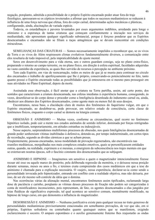 46
negação, porqüanto, admitida a possibilidade de o próprio Espírito encarnado poder atuar fora do traje
fisiológico, apressaram-se os cépticos inveterados a afirmar que todos os sucessos medianímicos se reduzem à
influência de uma força nervosa que efetua, fora do corpo carnal, determinadas ações mecânicas e plásticas,
configurando, ainda, alucinações de variada espécie.
     Todavia, os estardalhaços e pavores levantados por esses argumentos indébitos, arredando para longe o
otimismo e a esperança de tantas criaturas que começam confiantemente a iniciação nos serviços da
mediunidade, não apresentam qualquer significado substancial, porque é forçoso ponderar que os Espíritos
desencarnados e encarnados não se filiam a raças antagônicas que se devam reencontrar em condições
miraculosas.

     SEMELHANÇAS DAS CRIATURAS — Somos necessariamente impelidos a reconhecer que, se os vivos
da Terra e os vivos do Além respirassem climas evolutivos fundamentalmente diversos, a comunicação entre
eles resultaria de todo impossível, pela impraticabilidade do ajuste mental.
     Seres em desenvolvimento para a vida eterna, uns e outros guardam consigo, seja no plano extra-físico,
preparando o retorno ao campo terrestre, ou no plano físico, em direção à esfera espiritual, faculdades adquiridas
no vasto caminho da experiência, as quais lhes servirão de recursos à percepção no ambiente próximo.
     Tem cada Espírito, em vias de reencarnação, todos os meios de que já se muniu para continuar no círculo
dos encarnados o trabalho de aperfeiçoamento que lhe é próprio, conservando-os potencialmente no feto, tanto
quanto possui o Espírito encarnado todas as possibilidades que já entesourou em si mesmo para prosseguir em
suas atividades no Plano Espiritual, depois da morte.

     Assinalada essa observação, é fácil anotar que a criatura na Terra partilha, assim, até certo ponto, dos
sentidos que caracterizam a criatura desencarnada, nas esferas imediatas à experiência humana, conseguindo, às
vezes, desenfaixar-se do corpo denso e proceder como a Inteligência desenleada do indumento carnal ou, ainda,
obedecer aos ditames dos Espíritos desencarnados, como agente mais ou menos fiel de seus desejos.
     Encontramos, nessa base, a elucidação clara de muitos dos fenômenos do faquirismo vulgar, em que o
Espírito encarnado, ao desdobrar-se, pode provocar, em relativo estado de consciência, certa classe de
fenômenos físicos, enquanto o corpo carnal se demora na letargia comum.

     OBSESSÃO E ANIMISMO — Muitas vezes, conforme as circunstâncias, qual ocorre no fenômeno
hipnótico isolado, pode cair a mente nos estados anômalos de sentido inferior, dominada por forças retrógradas
que a imobilizam, temporariamente, em atitudes estranhas ou indesejáveis.
     Nesse aspecto, surpreendemos multiformes processos de obsessão, nos quais Inteligências desencarnadas de
grande poder senhoreiam vítimas inabilitadas à defensiva, detendo-as, por tempo indeterminado, em certos tipos
de recordação, segundo as dividas cármicas a que se acham presas.
Freqüentemente, pessoas encarnadas, nessa modalidade de provação regeneradora, são encontráveis nas
reuniões mediúnicas, mergulhadas nos mais complexos estados emotivos, quais se personificassem entidades
outras, quando, na realidade, exprimem a si mesmas, a emergirem da subconsciência nos trajes mentais em que
se externavam noutras épocas, sob o fascínio constante dos desencarnados que as subjugam.

     ANIMISMO E HIPNOSE — Imaginemos um sensitivo a quem o magnetizador intencionalmente fizesse
recuar até esse ou aquele marco do pretérito, pela deliberada regressão da memória, e o deixasse nessa posição
durante semanas, meses ou anos a fio, e teremos exata compreensão dos casos mediúnicos em que a tese do
animismo é chamada para a explicação necessária. O «sujet», nessa experiência, declarar-se-ia como sendo a
personalidade invocada pelo hipnotizador, entrando em conflito com a realidade objetiva, mas não deixaria, por
isso, de ser ele mesmo sob controle da idéia que o domina.
     Nas ocorrências várias da alienação mental, encontramos fenômenos assim tipificados, reclamando larga
dose de paciência e carinho, porqüanto as vítimas desses processos de fixação não podem ser categorizadas à
conta de mistificadores inconscientes, pois representam, de fato, os agentes desencarnados a elas jungidos por
teias fluídicas de significativa expressão, tal qual acontece ao sensitivo comum, mentalmente modificado, na
hipnose de longo curso, em que demonstra a influência do magnetizador.

     DESOBSESSÃO E ANIMISMO — Nenhuma justificativa existe para qualquer recusa no trato generoso de
personalidades medianímicas provisoriamente estacionadas em semelhantes provações, de vez que são, em si
próprias, Espíritos sofredores ou conturbados quanto quaisquer outros que se manifestem, exigindo
esclarecimento e socorro. O amparo espontâneo e o auxílio genuinamente fraterno lhes reajustarão as ondas
 