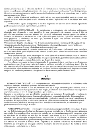 47
mentais, concurso esse que se estenderá, inevitável, aos companheiros do pretérito que lhes assediem o pensa-
mento, operando a reconstituição de caminhos retos para os sensitivos corporificados na Terra, tão importantes e
tão nobres em sua estrutura quanto aqueles que os doutrinadores encarnados se propõem traçar para os amigos
desencarnados menos felizes.
     Aliás, é preciso destacar que o esforço da escola, seja ela o recinto consagrado à instrução primária ou a
instituto corretivo, funciona como recurso renovador da mente, equilibrando-lhe as oscilações para níveis
superiores.
     Não há novidade alguma no impositivo da acolhida magnânima aos obsessos dessa natureza, hipnotizados
por forças que os comandam espiritualmente, a distância.

     ANIMISMO E CRIMINALIDADE — Os manicômios e as penitenciárias estão repletos de irmãos nossos
obsidiados que, alcançando o ponto específico de suas recapitulações do pretérito culposo, à falta de
providências reeducativas, nada mais puderam fazer que recair na loucura ou no crime, porque, em verdade, a
alienação e a delinquência, na maioria das vezes, expressam a queda mental do Espírito em reminiscências de
lutas pregressas, à semelhança do aluno que, voltando à lição, com recursos deficitários, incorre
lamentavelmente nos mesmos erros.
O ressurgimento de certas situações e a volta de marcadas criaturas ao nosso campo de atividade, do ponto de
vista da reencarnação, funcionam em nossa vida íntima como reflexos condicionados, comprovando-nos a
capacidade de superação de nossa inferioridade, antigamente positivada.
     Se estivermos desarmados de elementos morais suscetíveis de alterar-nos a onda mental para a assimilação
de recursos superiores, quase sempre tornamos à mesma perturbação e à mesma crueldade que nos assinalaram
as experiências passadas.
     Nesse fenômeno reside a maior percentagem das causas de insânia e criminalidade em todos os setores da
civilização terrestre, porqüanto é aí, nas chamadas predisposições mórbidas, que se rearticulam velhos conflitos,
arrasando os melhores propósitos da alma, sempre que descure de si mesma.
     Convenhamos, pois, que a tarefa espírita échamada, de maneira particular, a contribuir no aperfeiçoamento
dos impulsos mentais, favorecendo a solução de todos os problemas suscitados pelo animismo. Através dela, são
eles endereçados à esfera iluminativa da educação e do amor, para que os sensitivos, estagnados nessa classe de
acontecimentos, sejam devidamente amparados nos desajustes de que se vejam portadores, impedindo-se-lhes o
mergulho nas sombras da perturbação e recuperando-se-lhes a atividade para a sementeira da luz.

                                                     24
                                                  Obsessão
    PENSAMENTO E OBSESSÃO — O estudo da obsessão, conjugado à mediunidade, se realizado em maior
amplitude, abrangeria o exame de quase toda a Humanidade terrestre.
    Expressamos tal conceito, à face do pensamento que age e reage, carreando para o emissor todas as
fecundações felizes ou infelizes que arremessa de si próprio, a determinar para cada criatura os estados psíquicos
que variam segundo os tipos de emoção e conduta a que se afeiçoe.
Enquanto se não aprimore, é certo que o Espírito padecerá, em seu instrumento de manifestação, a resultante dos
próprios erros. Esses desajustes, como é natural, não se limitam à comunidade das células físicas, quando em
disfunções múltiplas por força dos agentes mentais viciados e enfermiços; estendem-se, muito especialmente, à
constituição do corpo espiritual, a refletir-se no cérebro ou gabinete complexo da alma, aí ocasionando os di-
versos sintomas de perturbação do campo encefálico, acompanhados dos fenômenos psico-sensoriais que
produzem alucinações e doenças da mente.

     PERTURBAÇÕES MORAIS — Não nos propomos analisar aqui as personalidades psicopáticas, do ponto
de vista da Psiquiatria, nem focalizar as chamadas psicoses de involução, ou as demências senis, claramente
necessitadas de orientação médica; recordaremos, contudo, que na retaguarda dos desequilíbrios mentais, sejam
da ideação ou da afetividade, da atenção e da memória, tanto quanto por trás de enfermidades psíquicas
clássicas, como, por exemplo, as esquizofrenias e as parafrenias, as oligofrenias e a paranóia, as psicoses e
neuroses de multifária expressão, permanecem as perturbações da individualidade transviada do caminho que as
Leis Divinas lhe assinalam à evolução moral. Enquanto se lhe mantém a internação no instrumento físico
transitório, até certo ponto ela consegue ocultar no esconderijo da carne os resultados das paixões e abusos,
extravagâncias e viciações a que se dedica.
 
