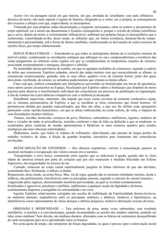 48
     Assim vive na paisagem social em que transita, até que, arredada de semelhante vaso pela influência
decisiva da morte, não mais suporta o regime de fantasia, obrigando-se a sofrer, em si própria, as consequências
dos excessos e ultrajes com que, imprevidente, se desrespeitou.
     Torturada por suas próprias ondas desorientadas, a reagirem, incessantes, sobre os centros e mecanismos do
corpo espiritual, cai a mente nas desarmonias e fixações consequentes e, porque o veículo de células extraffsicas
que a serve, depois da morte, é extremamente influenciável, ambienta nas próprias forças os desequilíbrios que a
senhoreiam, consolidando-se-lhe, desse modo, as inibições que, em futura existência, dominar-lhe-ão tempo-
ràriamente a personalidade, sob a forma de fatores mórbidos, condicionando as disf unções de certos recursos do
cérebro físico, por tempo indeterminado.

     ZONAS PURGATORIAIS — Entendendo-se que todos os delinqüentes deitam de si oscilações mentais de
terrível caráter, condensando as recordações malignas que albergam no seio, compreenderemos a existência das
zonas purgatoriais ou infernais como regiões em que se complementam as temporárias criações do remorso,
associando arrependimento e amargura, desespero e rebelião.
     Na intimidade dessas províncias de sombra, em que se agrupam multidões de criminosos, segundo a espécie
de delito que cometeram, Espíritos culpados, através das ondas mentais com que essencialmente se afinam, se
comunicam reciprocamente, gerando, ante os seus olhos, quadros vivos de extremo horror, junto dos quais
desvairam, recebendo, de retorno, os estranhos padecimentos que criaram no ânimo alheio.
     Claro está que, embora comandados por Inteligências pervertidas ou bestializadas nas trevas da ignorância,
esses antros jazem circunscritos no Espaço, fiscalizados por Espíritos sábios e benfazejos que dispõem de meios
precisos para observar a transformação individual das consciências em processo de purificação ou regeneração,
a fim de conduzi-las a providências compatíveis com a melhoria já alcançada.
     Semelhante supervisão, entretanto, não impede que essas vastas cavernas de tormento reeducativo sejam,
em si, imensas penitenciárias do Espírito, a que se recolhem as feras conscientes que foram homens. AI
permanecem detidas por guardas especializados, que lhes são afins, o que nos faz definir cada «purgatório
particular» como «prisão-manicômio», em que as almas embrutecidas no crime sofrem, de volta, o impacto de
suas fecundações mentais infelizes.
     Tiranos, suicidas, homicidas, carrascos do povo, libertinos, caluniadores, malfeitores, ingratos, traidores do
bem e viciados de todas as procedências, reunidos conforme o tipo de falta ou defecção a que se renderam, se
examinados pelos cientistas do mundo apresentariam à Medicina os mais extensos quadros para estudos
etiológicos das mais obscuras enfermidades.
     Deduzimos, assim, que todos os redutos de sofrimento, além-túmulo, não passam de largos porões do
trabalho evolutivo da alma, à feição de grandes hospitais carcerários para tratamento das consciências
envilecidas.

     REENCARNAÇÃO DE ENFERMOS — Dos abismos expiatórios, volvem à reencarnação quantos se
mostram inclinados à recuperação dos valores morais em si mesmos.
     Transportados a novo berço, comumente entre aqueles que os induziram à queda, quando não se vêem
objeto de amorosa ternura por parte de corações que por eles renunciam à imediata felicidade nas Esferas
Superiores, são resguardados no recesso do lar.
     Contudo, renascem no corpo carnal espiritualmente jungidos às linhas inferiores de que são advindos,
assimilando-lhes, fàcilmente, o influxo aviltante.
Reaparecem, desse modo, na arena física. Mas, via de regra, quando não se mostram retardados mentais, desde a
infância, são perfeitamente classificáveis entre os psicopatas amorais, segundo o conceito da «moral insanity»,
vulgarizado pelos ingleses, demonstrando manifesta perversidade, na qual se revelam constantemente
brutalizados e agressivos, petulantes e pérfidos, indiferentes a qualquer noção da dignidade e da honra,
continuamente dispostos a mergulhar na criminalidade e no vício.
    Aqueles Espíritos relativamente corrigidos nas escolas de reabilitação da Espiritualidade desenvolvem-se,
no ambiente humano, enqüadráveis entre os psicopatas astênicos e abúlicos, fanáticos e hipertímicos, ou
identificáveis como representantes de várias doenças e delírios psíquicos, inclusive aberrações sexuais diversas.

     OBSESSÃO E MEDIUNIDADE — Tais enfermos da alma, tantas vezes submetidos, sem resultado
satisfatório, à insulina e à convulsoterapia, quando recomendados ao auxílio dos templos espíritas, poderão ser
tidos como médiuns? Sem dúvida, são médiuns doentes, afinizados com os fulcros de sentimento desequilibrado
de onde ressurgiram para novo aprendizado entre os homens.
     Por certa quota de tempo, são intérpretes de forças degradadas, às quais é preciso opor a intervenção moral
 