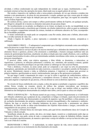 50
atividade, o reflexo condicionado (ou ação independente da vontade que se segue, imediatamente, a uma
excitação externa) na base das operações da mente, objetivando esse ou aquele gênero de serviço.
     Dai resulta o impositivo da vigilância sobre a nossa própria orientação, de vez que sômente a conduta reta
sustenta o reto pensamento e, de posse do reto pensamento, a oração, qualquer que seja o nosso grau de cultura
intelectual, é o mais elevado toque de indução para que nos coloquemos, para logo, em regime de comunhão
com as Esferas Superiores.
     De essência divina, a prece será sempre o reflexo positivamente sublime do Espírito, em qualquer posição,
por obrigá-lo a despedir de si mesmo os elementos mais puros de que possa dispor.
     No reconhecimento ou na petição, na diligência ou no êxtase, na alegria ou na dor, na tranqüilidade ou na
aflição, ei-la exteriorizando a consciência que a formula, em efusões indescritíveis, sobre as quais as ondulações
do Céu corrigem o magnetismo torturado da criatura, insulada no sofrimento educativo da Terra, recompondo-
lhe as faculdades profundas.
     A mente centralizada na oração pode ser comparada a uma flor estelar, aberta ante o Infinito, absorvendo-
lhe o orvalho nutriente de vida e luz.
     Aliada à higiene do espírito, a prece representa o comutador das correntes mentais, arrojando-as à
sublimação.

     EQUILIBRIO E PRECE — É indispensável compreender que a Inteligência encarnada conta com múltiplos
meios de preservar o corpo físico em que se demora.
     Além dos inestimáveis serviços da pele e da mucosa intestinal que o defendem das intromissões indébitas de
elementos físicos e químicos, prontos a lhe arruinarem a estabilidade, o homem consegue mobilizar todo um
sistema de quimioterapia bacteriana, atualmente em plena evolução para mais ampla eficiência, com a antibiose
ou atuação bacteriostática levada a efeito por determinadas unidades microbianas sobre outras, na vanguarda dos
processos imunológicos.
     É possível, então, coibir, com relativa segurança, a febre tifóide, as disenterias, a tuberculose, as
riquetsioses, a psitacose, as infecções pulmonares e urinárias, etc.; entretanto, não acontece o mesmo, quando
nos reportamos à atmosfera psicológica em que toda criatura se submerge na vida social do Planeta.
     Visto a distância, o homem, na arena carnal, pode ser comparado a um viajor na selva de pensamentos
heterogêneos, aprendendo, por intermédio de rudes exercícios, a encontrar o seu próprio caminho de libertação e
de ascese. Mentalmente exposto a todas as influências psíquicas, é imperioso se eduque para governar os
próprios impulsos, aperfeiçoando-se moral e intelectualmente, para que se lhe aprimorem as projeções.
     No que tange à saúde e manutenção do corpo e no que se refere à aquisição de conhecimentos, utiliza a
consulta a médicos e nutricionistas, professores e orientadores diversos. É natural, dessa forma, se valha da
prece para angariar a inspiração de que precisa, a fim de afimzar-se com as diretrizes superiores.

    No circuito de forças estabelecido com a oração, a alma não apenas se predispôe a regenerar o equilíbrio das
células físicas viciadas ou exaustas, através do influxo das energias renovadoras que incorpora,
espontâneamente, assimilando os raios da Vida Mais Alta a que se dirige, mas também reflete as sugestões
iluminativas das Inteligências desencarnadas de condição mais nobre, com as quais se coloca em relação.

    PRECE E RENOVAÇÃO — Na floresta mental em que avança, o homem frequentemente se vê defrontado
por vibrações subalternas que o golpeiam de rijo, compelindo-o à fadiga e à irritação, sejam elas provenientes de
ondas enfermiças, partidas dos desencarnados em posição de angústia e que lhe partilham o clima psíquico, ou
de oscilações desorientadas dos próprios companheiros terrestres desequilibrados a lhe respirarem o ambiente.
Todavia, tão logo se envolva nas vibrações balsâmicas da prece, ergue-se-lhe o pensamento aos planos
sublimados, de onde recolhe as idéias trans-formadoras dos Espíritos benevolentes e amigos, convertidos em
vanguardeiros de seus passos, na evolução.
    Orar constitui a fórmula básica da renovação íntima, pela qual divino entendimento desce do Coração da
Vida para a vida do coração.
    Semelhante atitude da alma, porém, não deve, em tempo algum, resumir-se a simplesmente pedir algo ao
Suprimento Divino, mas pedir, acima de tudo, a compreensão quanto ao plano da Sabedoria Infinita, traçado
para o seu próprio aperfeiçoamento, de maneira a aproveitar o ensejo de trabalho e serviço no bem de todos, que
vem a ser o bem de si mesma.

    MEDIUNIDADE E PRECE — A mediunidade, na ordem superior da vida, esteve sempre associada à
oração, para converter-se no instrumento da obra iluminativa do mundo.
 