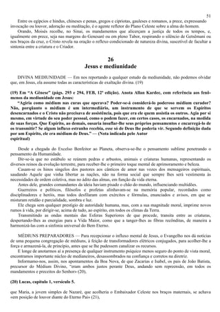 51
    Entre os egípcios e hindus, chineses e penas, gregos e cipriotas, gauleses e romanos, a prece, expressando
invocação ou louvor, adoração ou meditação, é o agente refletor do Plano Celeste sobre a alma do homem.
    Orando, Moisés recolhe, no Sinai, os mandamentos que alicerçam a justiça de todos os tempos, e,
igualmente em prece, seja nas margens do Genesaré ou em pleno Tabor, respirando o silêncio de Getsêmani ou
nos braços da cruz, o Cristo revela na oração o reflexo condicionado de natureza divina, suscetível de facultar a
sintonia entre a criatura e o Criador.

                                                  26
                                         Jesus e mediunidade
    DIVINA MEDIUNIDADE — Em nos reportando a qualquer estudo da mediunidade, não podemos olvidar
que, em Jesus, ela assume todas as características de exaltação divina. (19)

(19) Em “A Gênese” (págs. 293 e 294, FEB, 12ª edição). Anota Allan Kardec, com referência aos fenô-
menos da mediunidade em Jesus:
    “Agiria como médium nas curas que operava? Poder-se-á considerá-lo poderoso médium curador?
Não, porqüanto o médium é um intermediário, um instrumento de que se servem os Espíritos
desencarnados e o Cristo não precisava de assistência, pois que era ele quem assistia os outros. Agia por si
mesmo, em virtude do seu poder pessoal, como o podem fazer, em certos casos, os encarnados, na medida
de suas forças. Que Espírito, ao demais, ousaria insuflar-lhe seus próprios pensamentos e encarregá-lo de
os transmitir? Se algum influxo estranho recebia, esse só de Deus lhe poderia vir. Segundo definição dada
por um Espírito, ele era médium de Deus.” — (Nota indicada pelo Autor
espiritual)

    Desde a chegada do Excelso Benfeitor ao Planeta, observa-se-lhe o pensamento sublime penetrando o
pensamento da Humanidade.
    Dir-se-ia que no estábulo se reúnem pedras e arbustos, animais e criaturas humanas, representando os
diversos reinos da evolução terrestre, para receber-lhe o primeiro toque mental de aprimoramento e beleza.
    Casam-se os hinos singelos dos pastores aos cânticos de amor nas vozes dos mensageiros espirituais,
saudando Aquele que vinha libertar as nações, não na forma social que sempre lhes será vestimenta às
necessidades de ordem coletiva, mas no ádito das almas, em função da vida eterna.
    Antes dele, grandes comandantes da ideia haviam pisado o chão do mundo, influenciando multidões.
    Guerreiros e políticos, filósofos e profetas alinhavam-se na memória popular, recordados como
disciplinadores e heróis, mas todos desfilaram com exércitos e fórmulas, enunciados e avisos, em que se
misturam retidão e parcialidade, sombra e luz.
    Ele chega sem qualquer prestígio de autoridade humana, mas, com a sua magnitude moral, imprime novos
rumos à vida, por dirigir-se, acima de tudo, ao espírito, em todos os climas da Terra.
    Transmitindo as ondas mentais das Esferas Superiores de que procede, transita entre as criaturas,
despertando-lhes as energias para a Vida Maior, como que a tanger-lhes as fibras recônditas, de maneira a
harmonizá-las com a sinfonia universal do Bem Eterno.

    MÉDIUNS PREPARADORES — Para recepcionar o influxo mental de Jesus, o Evangelho nos dá notícias
de uma pequena congregação de médiuns, à feição de transformadores elétricos conjugados, para acolher-lhe a
força e armazená-la, de princípio, antes que se lhe pudessem canalizar os recursos.
    E longe de anotarmos aí a presença de qualquer instrumento psíquico menos seguro do ponto de vista moral,
encontramos importante núcleo de medianeiros, desassombrados na confiança e corretos na diretriz.
    Informamo-nos, assim, nos apontamentos da Boa Nova, de que Zacarias e Isabel, os pais de João Batista,
precursor do Médium Divino, “eram ambos justos perante Deus, andando sem repreensão, em todos os
mandamentos e preceitos do Senhor» (20),

(20) Lucas, capítulo 1, versículo 5.

que Maria, a jovem simples de Nazaré, que acolheria o Embaixador Celeste nos braços maternais, se achava
«em posição de louvor diante do Eterno Pai» (21),
 