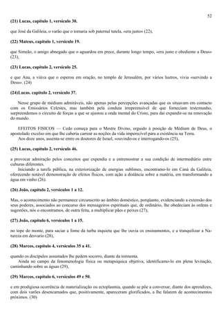 52
(21) Lucas, capítulo 1, versículo 30.

que José da Galileia, o varão que o tomaria sob paternal tutela, «era justo» (22),

(22) Mateus, capítulo 1, versículo 19.

que Simeão, o amigo abnegado que o aguardou em prece, durante longo tempo, «era justo e obediente a Deus»
(23),

(23) Lucas, capítulo 2, versículo 25.

e que Ana, a viúva que o esperou em oração, no templo de Jerusalém, por vários lustros, vivia «servindo a
Deus». (24)

(24)Lucas. capítulo 2, versículo 37.

    Nesse grupo de médiuns admiráveis, não apenas pelas percepções avançadas que os situavam em contacto
com os Emissários Celestes, mas também pela conduta irrepreensível de que forneciam testemunho,
surpreendemos o circuito de forças a que se ajustou a onda mental do Cristo, para daí expandir-se na renovação
do mundo.

    EFEITOS FISICOS — Cedo começa para o Mestre Divino, erguido à posição de Médium de Deus, o
apostolado excelso em que lhe caberia carrear as noções da vida imperecível para a existência na Terra.
    Aos doze anos, assenta-se entre os doutores de Israel, «ouvindo-os e interrogando-os (25),

(25) Lucas, capítulo 2, versículo 46.

a provocar admiração pelos conceitos que expendia e a entremostrar a sua condição de intermediário entre
culturas diferentes.
    Iniciando a tarefa pública, na exteriorização de energias sublimes, encontramo-lo em Caná da Galileia,
oferecendo notável demonstração de efeitos físicos, com ação a distância sobre a matéria, em transformando a
água em vinho (26).

(26) João, capítulo 2, versículos 1 a 12.

Mas, o acontecimento não permanece circunscrito ao âmbito doméstico, porqüanto, evidenciando a extensão dos
seus poderes, associados ao concurso dos mensageiros espirituais que, de ordinário, lhe obedeciam às ordens e
sugestões, nós o encontramos, de outra feita, a multiplicar pães e peixes (27),

(27) João, capítulo 6, versículos 1 a 15.

no tope do monte, para saciar a fome da turba inquieta que lhe ouvia os ensinamentos, e a tranquilizar a Na-
tureza em desvario (28),

(28) Marcos, capítulo 4, versículos 35 a 41.

quando os discípulos assustados lhe pedem socorro, diante da tormenta.
    Ainda no campo da fenomenologia física ou metapsíquica objetiva, identificamo-lo em plena levitação,
caminhando sobre as águas (29),

(29) Marcos, capítulo 6, versículos 49 e 50.

e em prodigiosa ocorrência de materialização ou ectoplasmia, quando se põe a conversar, diante dos aprendizes,
com dois varões desencarnados que, positivamente, apareceram glorificados, a lhe falarem de acontecimentos
próximos. (30)
 