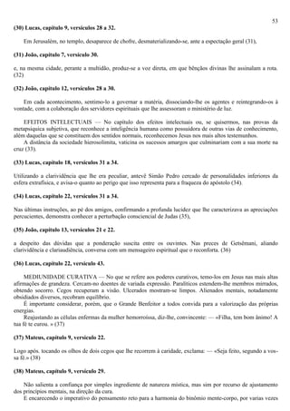 53
(30) Lucas, capítulo 9, versículos 28 a 32.

    Em Jerusalém, no templo, desaparece de chofre, desmaterializando-se, ante a espectação geral (31),

(31) João, capítulo 7, versículo 30.

e, na mesma cidade, perante a multidão, produz-se a voz direta, em que bênçãos divinas lhe assinalam a rota.
(32)

(32) João, capítulo 12, versículos 28 a 30.

    Em cada acontecimento, sentimo-lo a governar a matéria, dissociando-lhe os agentes e reintegrando-os à
vontade, com a colaboração dos servidores espirituais que lhe assessoram o ministério de luz.

    EFEITOS INTELECTUAIS — No capítulo dos efeitos intelectuais ou, se quisermos, nas provas da
metapsiquica subjetiva, que reconhece a inteligência humana como possuidora de outras vias de conhecimento,
além daquelas que se constituem dos sentidos normais, reconhecemos Jesus nos mais altos testemunhos.
    A distância da sociedade hierosolimita, vaticina os sucessos amargos que culminariam com a sua morte na
cruz (33).

(33) Lucas, capítulo 18, versículos 31 a 34.

Utilizando a clarividência que lhe era peculiar, antevê Simão Pedro cercado de personalidades inferiores da
esfera extrafísica, e avisa-o quanto ao perigo que isso representa para a fraqueza do apóstolo (34).

(34) Lucas, capítulo 22, versículos 31 a 34.

Nas últimas instruções, ao pé dos amigos, confirmando a profunda lucidez que lhe caracterizava as apreciações
percucientes, demonstra conhecer a perturbação consciencial de Judas (35),

(35) João, capítulo 13, versículos 21 e 22.

a despeito das dúvidas que a ponderação suscita entre os ouvintes. Nas preces de Getsêmani, aliando
clarividência e clariaudiência, conversa com um mensageiro espiritual que o reconforta. (36)

(36) Lucas, capítulo 22, versículo 43.

     MEDIUNIDADE CURATIVA — No que se refere aos poderes curativos, temo-los em Jesus nas mais altas
afirmações de grandeza. Cercam-no doentes de variada expressão. Paralíticos estendem-lhe membros mirrados,
obtendo socorro. Cegos recuperam a visão. Ulcerados mostram-se limpos. Alienados mentais, notadamente
obsidiados diversos, recobram equilíbrio.
     É importante considerar, porém, que o Grande Benfeitor a todos convida para a valorização das próprias
energias.
     Reajustando as células enfermas da mulher hemorroíssa, diz-lhe, convincente: — «Filha, tem bom ânimo! A
tua fé te curou. » (37)

(37) Mateus, capítulo 9, versículo 22.

Logo após. tocando os olhos de dois cegos que lhe recorrem à caridade, exclama: — «Seja feito, segundo a vos-
sa fé.» (38)

(38) Mateus, capítulo 9, versículo 29.

    Não salienta a confiança por simples ingrediente de natureza mística, mas sim por recurso de ajustamento
dos princípios mentais, na direção da cura.
    E encarecendo o imperativo do pensamento reto para a harmonia do binômio mente-corpo, por varias vezes
 