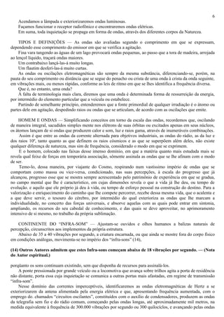 6
    Acendamos a lâmpada e exteriorizaremos ondas luminosas.
    Façamos funcionar o receptor radiofônico e encontraremos ondas elétricas.
    Em suma, toda inquietação se propaga em forma de ondas, através dos diferentes corpos da Natureza.

     TIPOS E DEFINIÇÕES — As ondas são avaliadas segundo o comprimento em que se expressam,
dependendo esse comprimento do emissor em que se verifica a agitação.
     Fina vara tangendo as águas de um lago provocará ondas pequenas, ao passo que a tora de madeira, arrojada
ao lençol líquido, traçará ondas maiores.
     Um contrabaixo lançá-las-á muito longas.
     Um flautim desferí-las-á muito curtas.
     As ondas ou oscilações eletromagnéticas são sempre da mesma substância, diferenciando-se, porém, na
pauta do seu comprimento ou distância que se segue do penacho ou crista de uma onda à crista da onda seguinte,
em vibrações mais, ou menos rápidas, conforme as leis de ritmo em que se lhes identifica a frequência diversa.
     Que é, no entanto, uma onda?
     À falta de terminologia mais clara, diremos que uma onda é determinada forma de ressurreição da energia,
por intermédio do elemento particular que a veicula ou estabelece.
     Partindo de semelhante princípio, entenderemos que a fonte primordial de qualquer irradiação é o átomo ou
partes dele em agitação, despedindo raios ou ondas que se articulam, de acordo com as oscilações que emite.

    HOMEM E ONDAS — Simplificando conceitos em torno da escala das ondas, recordemos que, oscilando
de maneira integral, sacudidos simples mente nos elétrons de suas órbitas ou excitados apenas em seus núcleos,
os átomos lançam de si ondas que produzem calor e som, luz e raios gama, através de inumeráveis combinações.
     Assim é que entre as ondas da corrente alternada para objetivos industriais, as ondas do rádio, as da luz e
dos raios 10º, tanto quanto as que definem os raios cósmicos e as que se superpõem além deles, não existe
qualquer diferença de natureza, mas sim de frequência, considerado o modo em que se exprimem.
     E o homem, colocado nas faixas desse imenso domínio, em que a matéria quanto mais estudada mais se
revela qual feixe de forças em temporária associação, sômente assinala as ondas que se lhe afinam com o modo
de ser.
     Temo-lo, dessa maneira, por viajante do Cosmo, respirando num vastíssimo império de ondas que se
comportam como massa ou vice-versa, condicionado, nas suas percepções, à escala do progresso que já
alcançou, progresso esse que se mostra sempre acrescentado pelo patrimônio de experiência em que se gradua,
no campo mental que lhe é característico, em cujas dimensões revela o que a vida já lhe deu, ou tempo de
evolução. e aquilo que ele próprio já deu à vida, ou tempo de esforço pessoal na construção do destino. Para a
valorização e enriquecimento do caminho que lhe compete percorrer, recebe dessa mesma vida, que o acalenta e
a que deve servir, o tesouro do cérebro, por intermédio do qual exterioriza as ondas que lhe marcam a
individualidade, no concerto das forças universais, e absorve aquelas com as quais pode entrar em sintonia,
ampliando, os recursos do seu cabedal de conhecimento, e das quais se deve aproveitar, no aprimoramento
intensivo de si mesmo, no trabalho da própria sublimação.

    CONTINENTE DO “INFRA-SOM” — Ajustam-se ouvidos e olhos humanos a balizas naturais de
percepção, circunscritos aos implementos da própria estrutura.
    Abaixo de 35 a 40 vibrações por segundo, a criatura encarnada, ou que ainda se mostre fora do corpo físico
em condições análogas, movimenta-se no império dos “infra-sons” (14),

(14) Outros Autores admitem que estes Infra-sons começam abaixo de 18 vibrações por segundo. — (Nota
do Autor espiritual.)

porqüanto os sons continuam existindo, sem que disponha de recursos para assinalá-los.
     A ponte pressionada por grande veículo ou a locomotiva que avança sobre trilhos agita a porta de residência
não distante, porta essa cuja inquietação se comunica a outras portas mais afastadas, em regime de transmissão
“infra-som”.
     Nesse domínio das correntes imperceptíveis, identificaremos as ondas eletromagnéticas de Hertz a se
exteriorizarem da antena alimentada pela energia elétrica e que, apresentando frequência aumentada, com o
emprego do. chamados “circuitos oscilantes”, constituídos com o auxílio de condensadores, produzem as ondas
da telegrafia sem fio e do rádio comum, começando pelas ondas longas, até aproximadamente mil metros, na
medida equivalente à frequência de 300.000 vibrações por segundo ou 300 quilocíclos, e avançando pelas ondas
 