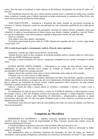 7
curtas, além das quais se localizam as ondas métricas ou decímétricas, disciplinadas em serviço do radar e da
televisão.
     Em semelhantes faixas da vida, que a ciência terrestre assinala como o continente do «infra-soma, circulam
forças complexas; contudo, para o Espírito encarnado ou ainda condicionado às sensações do Plano Físico, não
existe nessas províncias da Natureza senão silêncio.

     SONS PERCEPTIVEIS — Aumente-se a frequência das ondas, nascidas do movimento incessante do
Universo, e o homem alcançará a escala dos sons perceptiveis, mais exatamente qualificáveis nas cordas graves
do piano.
     Nesse ponto, penetraremos a esfera das percepções sensoriais da criatura terrestre, porqüanto, nesse grau
vibratório, as ondas se transubstanciam em fontes sonoras que afetam o tímpano, gerando os «tons de Tartini»
ou «tons de combinação», com efeitos psíquicos, segundo as disposições mentais de cada indivíduo.
     Eleva-se o diapasão.
     Sons médios, mais altos, agudos, superagudos.
     Na fronteira aproximada de pouco além de 15.000 vibrações por segundo, não raro, o ouvido vulgar atinge
a zona-limite. (15)

(15) A escala de percepção é extremamente variável. (Nota do Autor esp(rituat.)

      Há pessoas, contudo, que, depois desses marcos, ouvem ainda.
      Animais diversos, quais os cães, portadores de profunda acuidade auditiva, escutam ruídos no «ultra-som»,
para além das 40.000 vibrações por segundo.
      Prossegue a escala ascendente em recursos e proporções inimagináveis aos sentidos vhiculados ao mundo
físico.

     OUTROS REINOS ONDULATÓRIOS — Salientando-se no oceano da Vida Infinita, outros reinos
ondulatórios se espraiam, ofertando novos campos de evolução ao Espírito, que a mente ajustada às
peculiaridades do Planeta não consegue perceber.
     Sigamos através das oscilações mais curtas e seremos defrontados pelas ondas do infravermelho.
     Começam a luz e as cores visíveis ao olhar humano.
     As micro-ondas, em manifestação ascendente, determinam nas fibras intra-retinianas, segundo os potenciais
elétricos que lhes são próprios, as imagens das sete cores fundamentais, fàcilmente descortináveis na luz branca
que as sintetiza, por intermédio do prisma comum, criando igualmente efeitos psíquicos, em cada criatura,
conforme os estados mentais que a identifiquem.
     Alteia-se a ordem das ondas e surgem, depois do vermelho, o alaranjado, o amarelo, o verde, o azul, o
anilado e o violeta.
     No comprimento de onda em que se localiza o violeta, em 4/10.000 de milímetro, os olhos humanos cessam
de enxergar; todavia, a série das oscilações continua em progressão constante e a chapa fotográfica, situada na
vizinhança do espectro, revela a ação fotoqulmica do ultravioleta e, ultrapassando-o, aparecem as ondas
imensamente curtas dos raios 10º, dos raios gama, dirigindo-se para os raios cósmicos, a cruzarem por todos os
departamentos do Globo.
     Semelhantes notas oferecem ligeira ideia da transcendência das ondas nos reinos do Espírito, com base nas
forças do pensamento.

                                                 2
                                     Conquistas da Microfísica
    PRIMÓRDIOS DA ELETRÔNICA — Espíritos eminentes, atendendo aos imperativos da investigação
científica entre os homens, volvem da Espiritualidade ao Plano Terrestre, incentivando estudos acerca da
natureza ondulatória do Universo.
    A Eletrônica balbucia as primeiras notas com Tales de Mileto, 600 anos antes do Cristo.
    O grande filósofo, que tinha a crença na unidade essencial da Natureza, observa a eletrização no âmbar
(elektron, em grego).
    Seus apontamentos sobre as emanações luminosas são retomados, no curso do tempo, por Herão de
Alexandria e outras grandes inteligências, culminando nos raciocínios de Descartes, no século 17, que, inspirado
 