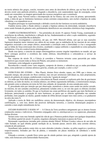 8
na teoria atômica dos gregos, conclui, trezentos anos antes da descoberta do elétron, que na base do átomo
deveria existir uma partícula primitiva, chegando a desenhá-la, com surpreendente rigor de concepção, como
sendo um «remoinho» ou imagem aproximada dos recursos energéticos que o constituem.
    Logo após, Isaac Newton realiza a decomposição da luz branca, nas sete cores do prisma, apresentando,
ainda, a ideia de que os fenômenos luminosos seriam correntes corpusculares, sem excluir a hipótese de ondas
vibratórias, a se expandirem no ar.
    Huyghens prossegue na experimentação e defende a teoria do éter luminoso ou teoria ondulatória.
    Franklin teoriza sobre o fluido elétrico e propõe a hipótese atômica da eletricidade, tentando classificá-la
como sendo formada de grânulos sutis, perfeitamente identificáveis aos remoinhos eletrônicos hoje imaginados.

     CAMPO ELETROMAGNÉTICO — Nos primórdios do século 19, aparece Tomás Young, examinando as
ocorrências da reflexão, interferência e difração da luz, fundamentando-se sobre a ação ondulatória, seguindo-
se-lhe Fresnel, a consolidar-lhe as deduções.
     Sucedem-se investigadores e pioneiros, até que, em 1869, Maxwell afirma, sem que as suas asserções
lograssem despertar maior interesse nos sábios de seu tempo, que as ondulações de luz nasciam de um campo
magnético associado a um campo elétrico, anunciando a correlação entre a eletricidade e a luz e assegurando
que as linhas de força extravasam dos circuitos, assaltando o espaço ambiente e expandindo-se como pulsações
ondulatórias. Cria ele a notável teoria eletromagnética.
     Desde essa época, o conceito de campo eletromagnéticos assume singular importância no mundo, até que
Hertz consegue positivar a existência das ondas elétricas, descobrindo-as e colocando-as a serviço da
Humanidade.
    Nas vésperas do século 20, a Ciência já considera a Natureza terrestre como percorrida por ondas
inumeráveis que cruzam todas as faixas do Planeta, sem jamais se misturarem.
     Entretanto, certa indagação se generalizara.
     Reconhecido o mundo como vasto magneto, composto de átomos, e sabendo-se que as ondas provinham
deles, como poderiam os sistemas atômicos gerá-las, criando, por exemplo, o calor e a luz?

     ESTRUTURA DO ÁTOMO — Max Planck, distinto físico alemão, repara, em 1900, que o átomo, em
lançando energia, não procede em fluxo contínuo, mas sim por arremessos individuais ou, mais propriamente,
através de grânulos de energia, estabelecendo a teoria dos “quanta de energia”.
     Foi então que Niels Bohr deduziu que a descoberta de Planck somente se explicaria pelo fato de gravitarem
os elétrons, ao redor do núcleo, no sistema atômico, em órbitas seguramente definidas, a exteriorizarem energia,
não girando como os planetas em torno do Sol, mas saltando, de inesperado, de uma camada para outra.
     E, procedendo mais por intuição que por observação, mentalizou o átomo como sendo um núcleo cercado,
no máximo, de sete camadas concêntricas, plenamente isoladas entre si, no seio das quais os elétrons circulam
livremente, em todos os sentidos. Os que se localizam nas zonas periféricas são aqueles que mais fàcilmente se
deslocam, patrocinando a projeção de raios luminosos, ao passo que os elétrons aglutinados nas camadas
profundas, mais jungidos ao núcleo, quando mudam de órbita deixam escapar raios mais curtos, a se graduarem
na série dos raios X.
     Aplicada a teoria de Bohr em multifários setores da demonstração objetiva, ela alcançou encorajadoras
confirmações, e, com isso, dentro das possíveis definições terrestres, o cientista dinamarquês preparou o
caminho a mais amplo entendimento da luz.

     ESTADO RADIANTE E RAIOS 10º — A Ciência da Terra acreditava antigamente que os átomos fossem
corpúsculos eternos e indivisíveis. Elementos conjugados entre si, entrelaçavam-se e se separavam, plasmando
formas diversas.
     Seriam como vasto mas limitado capital da vida de que a Natureza poderia dispor sem qualquer desperdício.
     No último quartel do século 19, porém, singulares alterações marcaram os passos da Física.
     Retomando experiências iniciadas pelo cientista alemão Hittorf, William Crookes valeu-se de um tubo de
vidro fechado, no qual obtinha grande rarefação do ar, fazendo passar, através dele, uma corrente elétrica,
oriunda de alto potencial.
     Semelhante tubo poderia conter dois ou mais eletrodos (cátodos e ânodos, ou pólos negativos e positivos,
respectivamente), formados por fios de platina, e rematados em placas metálicas de substância e molde
variáveis.
     Efetuada a corrente, o grande físico notou que do cátodo partiam raios que, atingindo a parede oposta do
vidro, nela formavam certa luminosidade fluorescente.
 