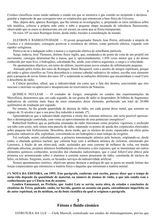 9
Crookes classificou como sendo radiante o estado em que se mostrava o gás contido no recipiente e declarou
guardar a impressão de que conseguira reter os corpúsculos que entretecem a base física do Universo.
     Mas, depois dele, aparece Roentgen, que lhe retoma as investigações, e, projetando os raios catódicos sobre
tela metálica, colocou a própria mão entre o tubo e pequena chapa recamada de substância fluorescente,
observando que os ossos se destacavam, em cor escura, na carne que se fizera transparente.
     Os raios 10º ou raios Roentgen foram, desde então, trazidos à consideração do mundo.

     ELETRON E RADIOATIVIDADE — O jovem pesquisador francês Jean Perrin, utilizando a ampola de
Crookes e o eletroscópio, conseguiu positivar a existência do elétron, como partícula elétrica, viajando com
rapidez vertiginosa.
     Pairava no ar a indagação sobre a massa e a expressão elétrica de semelhante partícula.
     Surge, todavia, José Thomson, distinto físico inglês, que, estudando-a do ponto de vista de um projétil em
movimento, consegue determinar-lhe a massa, que é, aproximadamente, 1.850 vezes menor que a do átomo
conhecido por mais leve, o hidrogênio, calculando-lhe, ainda, com relativa segurança, a carga e a velocidade.
     Os apontamentos objetivos, em torno do elétron, incentivaram novos estudos do infinitamente pequeno.
     Animado pelos êxitos dos raios de Roentgen, Henri Becquerel, com o auxílio de amigos espirituais, porque
até então o gênio científico na Terra desconhecia o extenso cabedal radioativo do urânio, escolhe esse elemento
para a pesquisa de novas fontes dos raios 10º e surpreende as radiações diferentes que encaminham o casal Curie
à descoberta do rádio.
     A Ciência percebeu, afinal, que a radioatividade era como que a fala dos átomos, asseverando que eles
nasciam e morriam ou apareciam e desapareciam no reservatório da Natureza.

     QUIMICA NUCLEAR — O contador de Geiger, emergindo no cenário das experimentações da
Microfísica, demonstrou que, em cada segundo, de um grama de rádio se desprendem 36 bilhões de fragmentos
radioativos da corrente mais fraca de raios emanantes desse elemento, perfazendo um total de 20.000
quilômetros de irradiação por segundo.
     No entanto, há tão grande quantidade de átomoa de rádio, em cada grama desse metal, que somente no
espaço de 16 séculos é que o seu peso fica reduzido à metade. (*)
     Apreendendo-se que a radioatividade exprimia a morte dos sistemas atômicos, não seria possível apressar-
lhes a desintegração controlada, com vistas ao aproveitamento de seus potenciais energéticos?
     Rutherford lembrou que as partículas emanadas do rádio funcionam como projéteis vigorosos, e enchendo
um tubo com azoto, nele situou uma parcela de rádio, reparando os pontos de queda dos corpúsculos eletrizados
sobre pequena tela fosforescente. Descobriu, desse modo, que os núcleos do azoto, espancados em cheio pelas
partículas radioativas alfa, explodiam, convertendo-se em hidrogênio e num isótopo do oxigênio.
     Foi realizada, assim, calculadamente, a primeira transmutação atômica pelo homem, originando-se, desde
então, a chamada química nuclear, que culmina hoje com a artilharia atômica do cíclotron, estruturado por
Lawrence, à feição de um eletro-imã, onde, acelerados por uma corrente de milhares de volta, em tensão
alternada altíssima, projéteis atômicos bombardeiam os elementos a eles expostos, que se transmutam em outros
elementos químicos conhecidos, acrescidos dos chamados radioisótopos, que o casal Joliot-Curie obteve pela
primeira vez arremessando sobre o alumínio a corrente menos penetrante do rádio, constituída de núcleos do
hélio, ou hélions. Surgiram, assim, os fecundos serviços da radioatividade artificial.
     Nossos apontamentos sintético. objetivam apenas destacar a analogia do que se passa no mundo Intimo das
forças corpusculares que entretecem a matéria física e daquelas que estruturam a matéria mental.

(*) NOTA DA EDITORA, em 1993: Este parágrafo, conforme está escrito, parece dizer que o tempo de
meia-vida depende da quantidade de material, ou número de átomos de rádio, o que não condiz com o
conhecimento que a Ciência tem do assunto.
    Lembra Emmanuel, no Prefácio, que André Luiz se serviu, nesta obra, de estudos e conclusões de
cientistas da Terra, podendo, então, ter havido, quanto ao assunto em pauta, entendimento imperfeito ou
do autor espiritual, ou do médium, ou da fonte científica da qual se originou o parágrafo.

                                                   3
                                       Fótons e fluido cósmico
      ESTRUTURA DA LUZ — Clerk Maxwell, centralizado nos estudos do eletromagnetismo, previra que
 