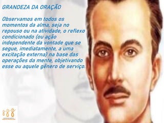 GRANDEZA DA ORAÇÃO
Observamos em todos os
momentos da alma, seja no
repouso ou na atividade, o reflexo
condicionado (ou ação
independente da vontade que se
segue, imediatamente, a uma
excitação externa) na base das
operações da mente, objetivando
esse ou aquele gênero de serviço.
 