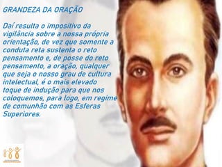 GRANDEZA DA ORAÇÃO
Daí resulta o impositivo da
vigilância sobre a nossa própria
orientação, de vez que somente a
conduta reta sustenta o reto
pensamento e, de posse do reto
pensamento, a oração, qualquer
que seja o nosso grau de cultura
intelectual, é o mais elevado
toque de indução para que nos
coloquemos, para logo, em regime
de comunhão com as Esferas
Superiores.
 