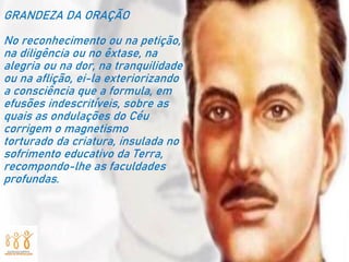 GRANDEZA DA ORAÇÃO
No reconhecimento ou na petição,
na diligência ou no êxtase, na
alegria ou na dor, na tranquilidade
ou na aflição, ei-la exteriorizando
a consciência que a formula, em
efusões indescritíveis, sobre as
quais as ondulações do Céu
corrigem o magnetismo
torturado da criatura, insulada no
sofrimento educativo da Terra,
recompondo-lhe as faculdades
profundas.
 