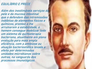 EQUILÍBRIO E PRECE
Além dos inestimáveis serviços da
pele e da mucosa intestinal
que o defendem das intromissões
indébitas de elementos físicos e
químicos, prontos a lhe
arruinarem a estabilidade, o
homem consegue mobilizar todo
um sistema de quimioterapia
bacteriana, atualmente em plena
evolução para mais ampla
eficiência, com a antibiose ou
atuação bacteriostática levada a
efeito por determinadas
unidades microbianas sobre
outras, na vanguarda dos
processos imunológicos.
 