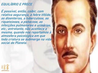 EQUILÍBRIO E PRECE
É possível, então, coibir, com
relativa segurança, a febre tifóide,
as disenterias, a tuberculose, as
riquetsioses, a psitacose, as
infecções pulmonares e urinárias,
etc.; entretanto, não acontece o
mesmo, quando nos reportamos à
atmosfera psicológica em que
toda criatura se submerge na vida
social do Planeta.
 