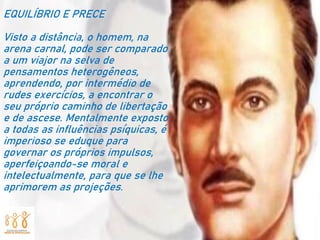 EQUILÍBRIO E PRECE
Visto a distância, o homem, na
arena carnal, pode ser comparado
a um viajor na selva de
pensamentos heterogêneos,
aprendendo, por intermédio de
rudes exercícios, a encontrar o
seu próprio caminho de libertação
e de ascese. Mentalmente exposto
a todas as influências psíquicas, é
imperioso se eduque para
governar os próprios impulsos,
aperfeiçoando-se moral e
intelectualmente, para que se lhe
aprimorem as projeções.
 
