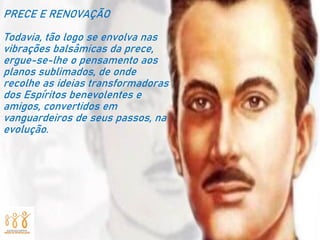 PRECE E RENOVAÇÃO
Todavia, tão logo se envolva nas
vibrações balsâmicas da prece,
ergue-se-lhe o pensamento aos
planos sublimados, de onde
recolhe as ideias transformadoras
dos Espíritos benevolentes e
amigos, convertidos em
vanguardeiros de seus passos, na
evolução.
 