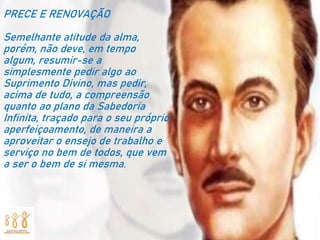 PRECE E RENOVAÇÃO
Semelhante atitude da alma,
porém, não deve, em tempo
algum, resumir-se a
simplesmente pedir algo ao
Suprimento Divino, mas pedir,
acima de tudo, a compreensão
quanto ao plano da Sabedoria
Infinita, traçado para o seu próprio
aperfeiçoamento, de maneira a
aproveitar o ensejo de trabalho e
serviço no bem de todos, que vem
a ser o bem de si mesma.
 