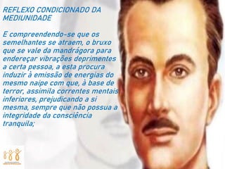 REFLEXO CONDICIONADO DA
MEDIUNIDADE
E compreendendo-se que os
semelhantes se atraem, o bruxo
que se vale da mandrágora para
endereçar vibrações deprimentes
a certa pessoa, a esta procura
induzir à emissão de energias do
mesmo naipe com que, à base de
terror, assimila correntes mentais
inferiores, prejudicando a si
mesma, sempre que não possua a
integridade da consciência
tranquila;
 
