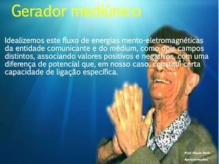Prof. Paulo Ratki
Apresentações
Idealizemos este fluxo de energias mento-eletromagnéticas
da entidade comunicante e do médium, como dois campos
distintos, associando valores positivos e negativos, com uma
diferença de potencial que, em nosso caso, constitui certa
capacidade de ligação específica.
Gerador mediúnico
 