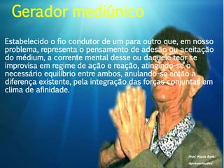 Prof. Paulo Ratki
Apresentações
Estabelecido o fio condutor de um para outro que, em nosso
problema, representa o pensamento de adesão ou aceitação
do médium, a corrente mental desse ou daquele teor se
improvisa em regime de ação e reação, atingindo-se o
necessário equilíbrio entre ambos, anulando-se então a
diferença existente, pela integração das forças conjuntas em
clima de afinidade.
Gerador mediúnico
 