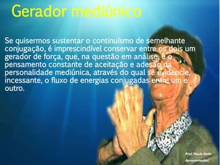 Prof. Paulo Ratki
Apresentações
Se quisermos sustentar o continuísmo de semelhante
conjugação, é imprescindível conservar entre os dois um
gerador de força, que, na questão em análise, é o
pensamento constante de aceitação e adesão da
personalidade mediúnica, através do qual se evidencie,
incessante, o fluxo de energias conjugadas entre um e
outro.
Gerador mediúnico
 