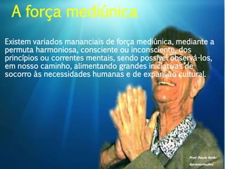 Prof. Paulo Ratki
Apresentações
Existem variados mananciais de força mediúnica, mediante a
permuta harmoniosa, consciente ou inconsciente, dos
princípios ou correntes mentais, sendo possível observá-los,
em nosso caminho, alimentando grandes iniciativas de
socorro às necessidades humanas e de expansão cultural.
A força mediúnica
 