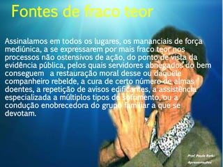 Prof. Paulo Ratki
Apresentações
Assinalamos em todos os lugares, os mananciais de força
mediúnica, a se expressarem por mais fraco teor nos
processos não ostensivos de ação, do ponto de vista da
evidência pública, pelos quais servidores abnegados do bem
conseguem a restauração moral desse ou daquele
companheiro rebelde, a cura de certo número de almas
doentes, a repetição de avisos edificantes, a assistência
especializada a múltiplos tipos de sofrimento, ou a
condução enobrecedora do grupo familiar a que se
devotam.
Fontes de fraco teor
 