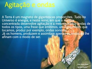 Prof. Paulo Ratki
Apresentações
A Terra é um magneto de gigantescas proporções. Tudo no
Universo é energia, e neste reino, em que a matéria
concentrada desenvolve agitação e a mesma produz ondas de
todos os tipos, uma frase que emitimos, um instrumento que
tocamos, produz por exemplo, ondas sonoras.
Já os homens, produzem e assimilam apenas as ondas qu lhe
afinam com o modo de ser.
Agitação e ondas
 