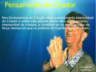 Prof. Paulo Ratki
Apresentações
Nos fundamentos da Criação vibra o pensamento imensurável
do Criador e sobre este plasma divino vibra o pensamento
imensurável da criatura, a constituir-se no vasto oceano de
força mental em que os poderes do Espírito se manifestam.
Pensamento do Criador
 