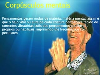 Prof. Paulo Ratki
Apresentações
Pensamentos geram ondas de matéria, matéria mental, assim é
que o halo vital ou aura de cada criatura permanece tecido de
correntes vibratórias sutis dos pensamentos que lhe são
próprios ou habituais, imprimindo-lhe frequência e cor
peculiares.
Corpúsculos mentais
 