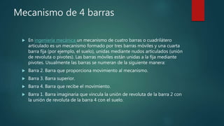 Mecanismo de 4 barras
 En ingeniería mecánica un mecanismo de cuatro barras o cuadrilátero
articulado es un mecanismo formado por tres barras móviles y una cuarta
barra fija (por ejemplo, el suelo), unidas mediante nudos articulados (unión
de revoluta o pivotes). Las barras móviles están unidas a la fija mediante
pivotes. Usualmente las barras se numeran de la siguiente manera:
 Barra 2. Barra que proporciona movimiento al mecanismo.
 Barra 3. Barra superior.
 Barra 4. Barra que recibe el movimiento.
 Barra 1. Barra imaginaria que vincula la unión de revoluta de la barra 2 con
la unión de revoluta de la barra 4 con el suelo.
 