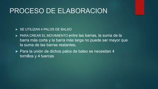 PROCESO DE ELABORACION
 SE UTILIZAN 4 PALOS DE BALSO
 PARA CREAR EL MOVIMIENTO entre las barras, la suma de la
barra más corta y la barra más larga no puede ser mayor que
la suma de las barras restantes.
 Para la unión de dichos palos de balso se necesitan 4
tornillos y 4 tuercas
 
