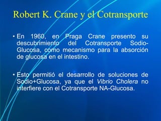 Robert K. Crane y el Cotransporte
• En 1960, en Praga Crane presento su
descubrimiento del Cotransporte Sodio-
Glucosa, como mecanismo para la absorción
de glucosa en el intestino.
• Esto permitió el desarrollo de soluciones de
Sodio+Glucosa, ya que el Vibrio Cholera no
interfiere con el Cotransporte NA-Glucosa.
 